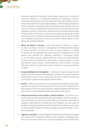 inclusive os pedidos de restituição, compensação, ressarcimento e reembolso,
observará o seguinte: a) a interposição tempestiva de impugnação instaura o
contencioso administrativo fiscal; b) o julgamento de primeira instância será rea-
lizado monocraticamente ou por órgão colegiado, conforme legislação específica
do ente tributante; c) da decisão de primeira instância cabem recurso voluntário e
recurso de ofício; d) o julgamento de segunda instância será realizado por órgão
colegiado e paritário, composto por representantes da respectiva administração
tributária e dos contribuintes; e e) caberá recurso especial de decisão de segunda
instância que der à lei tributária interpretação divergente da que lhe tenha dado
outro colegiado, de segunda instância ou da própria instância especial, da res-
pectiva administração tributária.
•	 Meios de defesa e recursos – são assegurados aos litigantes os seguin-
tes meios de defesa e recursos: a) impugnação; b) embargos de declaração;
c) recurso voluntário; d) recurso de ofício; e) recurso especial; e f) pedido
de reexame de admissibilidade de recurso especial. O julgamento do recurso
especial será realizado por colegiado, observada a composição paritá-
ria. Se admitido o recurso, caberá pedido de reexame de admissibilidade.
A decisão definitiva favorável ao sujeito passivo somente poderá ser revista
judicialmente quando houver, comprovadamente, dolo ou fraude. A decisão
definitiva contrária ao sujeito passivo será cumprida no prazo para cobrança
amigável.
•	 Responsabilidade civil do julgador – o membro do órgão de julgamento de
processo fiscal somente será responsabilizado civilmente, em processo judicial ou
administrativo, quando houver comprovação de dolo ou fraude no exercício de
sua função em julgamento de processos administrativos.
•	 Súmula – poderá ser aprovada súmula de observância obrigatória pelos órgãos
julgadores do respectivo contencioso administrativo fiscal por colegiado de ins-
tância superior, de ofício ou por provocação, mediante decisão de dois terços dos
seus membros, após reiteradas decisões sobre determinada matéria.
•	 Súmula/controvérsia entre estados e Distrito Federal – para dirimir a con-
trovérsia entre as administrações tributárias dos estados e do Distrito Federal, a
súmula aprovada, nos termos previstos, poderá ser submetida à apreciação de
colegiado, especificamente formado para essa finalidade, por provocação de
secretário estadual ou distrital de Fazenda, passando a ter efeito vinculante para
as administrações tributárias de todos os estados e do Distrito Federal, a partir
da sua aprovação.
•	 Vigência e restrições – faculta a adoção dos preceitos da nova lei para municípios
com menos de 40 mil habitantes e obriga a União a adaptar sua legislação espe-
cífica no prazo máximo de dois anos, a partir da publicação de lei complementar.
Pauta Mínima
24
 