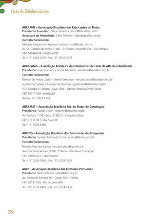 ABRAFATI – Associação Brasileira dos Fabricantes de Tintas
Presidente Executivo: Dilson Ferreira - dilsonf@abrafati.com.br
Assessora da Presidência: Clelia Pinheiro - clelia@abrafati.com.br
Contato Parlamentar
Marcelo Bulgueroni – Assessor Jurídico - mab@badv.com.br
Av. Dr. Cardoso de Mello, 1.340, 13° Andar, Conjunto 131 - Vila Olímpia
CEP 04548-004 - São Paulo/SP
Tel.: (11) 4083 0509 - Fax: (11) 3045 3637
ABRALATAS – Associação Brasileira dos Fabricantes de Latas de Alta Reciclabilidade
Presidente: Carlos Henrique Senna Medeiros - abralatas@abralatas.org.br
Contato Parlamentar
Renault de Freitas Castro - Diretor-Executivo - renault.castro@abralatas.org.br
Guilherme Canielo - Assessor da Diretoria - guilherme@abralatas.org.br
SCN Quadra 01, Bloco F, Salas 1608 - Edifício América Office Tower
CEP 70711-905 - Brasília/DF
Telefax: (61) 3327 2142
ABRAMAT – Associação Brasileira Ind. de Mater de Construção
Presidente: Walter Cover - wcovver@abramat.org.br
Av. Paulista, 1159 - Conj. 212/213 - Cerqueira César
CEP 01311-921- São Paulo/SP
Tel.: (11) 3549 3480
ABRINQ – Associação Brasileira dos Fabricantes de Brinquedos
Presidente: Synésio Batista da Costa - abrinq@abrinq.com.br
Contato Parlamentar
Renato Alves dos Santos - renajornalista@gmail.com
Avenida Santo Amaro, 1386, 3º Andar - Vila Nova Conceição
CEP 04506-001 - São Paulo/SP
Tel.: (11) 3238 1950 - Fax: (11) 3238 1951
ABTP – Associação Brasileira dos Terminais Portuários
Presidente: Wilen Manteli - abtp@abtp.org.br
Av. Almirante Barroso, 91 - Grupo 609 - Centro
CEP 20031-005 - Rio de Janeiro/RJ
Tel.: (21) 2533 0499 - Fax: (21) 2524 6136
Lista de Colaboradores
258
 