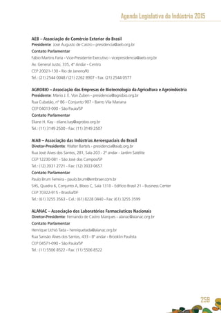 AEB – Associação de Comércio Exterior do Brasil
Presidente: José Augusto de Castro - presidencia@aeb.org.br
Contato Parlamentar
Fábio Martins Faria - Vice-Presidente Executivo - vicepresidencia@aeb.org.br
Av. General Justo, 335, 4º Andar - Centro
CEP 20021-130 - Rio de Janeiro/RJ
Tel.: (21) 2544 0048 / (21) 2262 8907 - Fax: (21) 2544 0577
AGROBIO – Associação das Empresas de Biotecnologia da Agricultura e Agroindústria
Presidente: Mario J. E. Von Zuben - presidencia@agrobio.org.br
Rua Cubatão, nº 86 - Conjunto 907 - Bairro Vila Mariana
CEP 04013-000 - São Paulo/SP
Contato Parlamentar
Eliane H. Kay - eliane.kay@agrobio.org.br
Tel.: (11) 3149 2500 - Fax: (11) 3149 2507
AIAB – Associação das Indústrias Aeroespaciais do Brasil
Diretor-Presidente: Walter Bartels - presidencia@aiab.org.br
Rua José Alves dos Santos, 281, Sala 203 - 2º andar - Jardim Satélite
CEP 12230-081 - São José dos Campos/SP
Tel.: (12) 3931 2721 - Fax: (12) 3933 0657
Contato Parlamentar
Paulo Brum Ferreira - paulo.brum@embraer.com.br
SHS, Quadra 6, Conjunto A, Bloco C, Sala 1310 - Edifício Brasil 21 - Business Center
CEP 70322-915 - Brasília/DF
Tel.: (61) 3255 3563 - Cel.: (61) 8228 0440 - Fax: (61) 3255 3599 
ALANAC – Associação dos Laboratórios Farmacêuticos Nacionais
Diretor-Presidente: Fernando de Castro Marques - alanac@alanac.org.br
Contato Parlamentar
Henrique Uchió Tada - henriquetada@alanac.org.br
Rua Sansão Alves dos Santos, 433 - 8º andar - Brooklin Paulista
CEP 04571-090 - São Paulo/SP
Tel.: (11) 5506 8522 - Fax: (11) 5506 8522
Agenda Legislativa da Indústria 2015
259
 