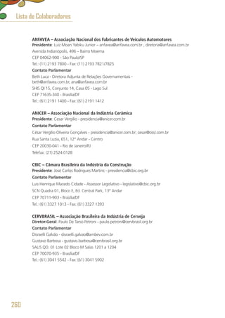 ANFAVEA – Associação Nacional dos Fabricantes de Veículos Automotores
Presidente: Luiz Moan Yabiku Junior – anfavea@anfavea.com.br , diretoria@anfavea.com.br
Avenida Indianópolis, 496 – Bairro Moema
CEP 04062-900 - São Paulo/SP
Tel.: (11) 2193 7800 - Fax: (11) 2193 7821/7825
Contato Parlamentar
Beth Luca - Diretora Adjunta de Relações Governamentais - 
beth@anfavea.com.br, ana@anfavea.com.br
SHIS QI 15, Conjunto 14, Casa 05 - Lago Sul
CEP 71635-340 - Brasília/DF
Tel.: (61) 2191 1400 - Fax: (61) 2191 1412
ANICER – Associação Nacional da Indústria Cerâmica
Presidente: Cesar Vergílio - presidencia@anicer.com.br
Contato Parlamentar
César Vergílio Oliveira Gonçalves - presidencia@anicer.com.br; cesar@ossl.com.br
Rua Santa Luzia, 651, 12° Andar - Centro
CEP 20030-041 - Rio de Janeiro/RJ
Telefax: (21) 2524 0128
CBIC – Câmara Brasileira da Indústria da Construção
Presidente: José Carlos Rodrigues Martins - presidencia@cbic.org.br
Contato Parlamentar
Luis Henrique Macedo Cidade - Assessor Legislativo - legislativo@cbic.org.br
SCN Quadra 01, Bloco E, Ed. Central Park, 13º Andar
CEP 70711-903 - Brasília/DF
Tel.: (61) 3327 1013 - Fax: (61) 3327 1393
CERVBRASIL – Associação Brasileira da Indústria de Cerveja
Diretor-Geral: Paulo De Tarso Petroni - paulo.petroni@cervbrasil.org.br
Contato Parlamentar
Disraelli Galvão - disraelli.galvao@ambev.com.br
Gustavo Barbosa - gustavo.barbosa@cervbrasil.org.br
SAUS QD. 01 Lote 02 Bloco M Salas 1201 a 1204
CEP 70070-935 - Brasília/DF
Tel.: (61) 3041 5542 - Fax: (61) 3041 5902
Lista de Colaboradores
260
 