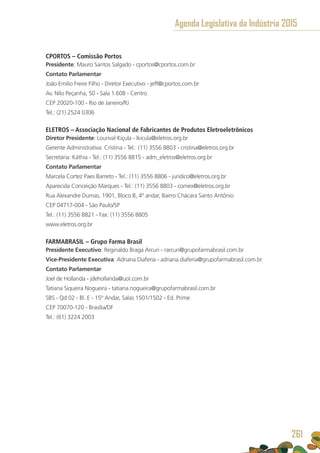 CPORTOS – Comissão Portos
Presidente: Mauro Santos Salgado - cportos@cportos.com.br
Contato Parlamentar
João Emilio Freire Filho - Diretor Executivo - jeff@cportos.com.br
Av. Nilo Peçanha, 50 - Sala 1.608 - Centro
CEP 20020-100 - Rio de Janeiro/RJ
Tel.: (21) 2524 0306
ELETROS – Associação Nacional de Fabricantes de Produtos Eletroeletrônicos
Diretor Presidente: Lourival Kiçula - lkicula@eletros.org.br
Gerente Administrativa: Cristina - Tel.: (11) 3556 8803 - cristina@eletros.org.br
Secretária: Káthia - Tel.: (11) 3556 8815 - adm_eletros@eletros.org.br
Contato Parlamentar
Marcela Cortez Paes Barreto - Tel.: (11) 3556 8806 - juridico@eletros.org.br
Aparecida Conceição Marques - Tel.: (11) 3556 8803 - comex@eletros.org.br
Rua Alexandre Dumas, 1901, Bloco B, 4º andar, Bairro Chácara Santo Antônio
CEP 04717-004 - São Paulo/SP
Tel.: (11) 3556 8821 - Fax: (11) 3556 8805
www.eletros.org.br
FARMABRASIL – Grupo Farma Brasil
Presidente Executivo: Reginaldo Braga Arcuri - rarcuri@grupofarmabrasil.com.br
Vice-Presidente Executiva: Adriana Diaferia - adriana.diaferia@grupofarmabrasil.com.br
Contato Parlamentar
Joel de Hollanda - jdehollanda@uol.com.br
Tatiana Siqueira Nogueira - tatiana.nogueira@grupofarmabrasil.com.br
SBS - Qd 02 - Bl. E - 15º Andar, Salas 1501/1502 - Ed. Prime
CEP 70070-120 - Brasília/DF
Tel.: (61) 3224 2003
Agenda Legislativa da Indústria 2015
261
 