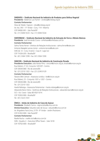 SINDIVEG – Sindicato Nacional da Indústria de Produtos para Defesa Vegetal
Presidente: Valdemar Luis Fischer - sindiveg@sindiveg.org.br
Contato Parlamentar
Silvia de Toledo Fagnani - silvia@sindiveg.org.br
Av. Iraí, 393 - 11º Andar - Conj. 114 - Moema
CEP 04082-001 - São Paulo/SP
Tel.: (11) 5094 5533 - Fax: (11) 5094 5534
SINFERBASE – Sindicato Nacional da Indústria da Extração de Ferro e Metais Básicos
Presidente: José Fernando Coura - sinferbase@sinferbase.com.br
Contato Parlamentar
Salma Torres Ferrari - Diretora de Relações Institucionais - salma.ferrari@vale.com
Antonio Naegele Lannes Júnior - antonio.lannes@vale.com
SHIS QL 12 - Conj. 0 (zero) - Casa 4 - Lago Sul
CEP 71630-205 - Brasília/DF
Tel.: (61) 3364 7299 - Fax: (61) 3364 7200
SINICON – Sindicato Nacional da Indústria de Construção Pesada
Presidente Executivo: João Borba Filho - sinicon@sinicon.org.br, brasilia@sinicon.org.br
Rua Debret, n° 23, Conjunto 1201/07 - Centro
CEP 20030-080 - Rio de Janeiro/RJ
Tel.: (21) 2210 1322 - Fax: (21) 2240 0129
Contato Parlamentar
Tatiane Ollé Colman - Assessora Jurídica - lex@sinicon.org.br
Rua Debret, 23 - Conjunto 1201 a 1207 - Centro
CEP 20030-080 - Rio de Janeiro/RJ
Tel.: (21) 2210 1322
Havilá Nóbrega - Assessoria Parlamentar - havila.nobrega@sinicon.org.br
Alexandre Barra Vieira - Gerência de Relações Institucionais - alexandre.barra@sinicon.org.br
SCS - Ed. Ceará - Salas 801/02/13/14 
CEP 70303-900 - Brasília/DF
Tel.: (61) 3223 3161
ÚNICA – União da Indústria de Cana-de-Açúcar
Presidente: Elizabeth Farina - regina.bittar@unica.com.br
Diretor-Executivo: Eduardo Leão de Sousa - eduardo@unica.com.br
Av. Brigadeiro Faria Lima, 2179 - 9° Andar - Jardim Paulistano
CEP 01452-000 - São Paulo/SP
Contato Parlamentar
Noelle Rocha - noelle.rocha@unica.com.br
SHN - Quadra 2 – Executive Office Tower – Sala 1618
CEP 70702-000 – Brasília/DF
Agenda Legislativa da Indústria 2015
265
 
