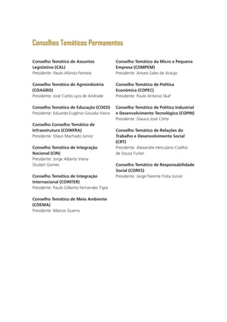 Conselhos Temáticos Permanentes
Conselho Temático de Assuntos
Legislativo (CAL)
Presidente: Paulo Afonso Ferreira
Conselho Temático de Agroindústria
(COAGRO)
Presidente: José Carlos Lyra de Andrade
Conselho Temático de Educação (COED)
Presidente: Eduardo Eugênio Gouvêa Vieira
Conselho Conselho Temático de
Infraestrutura (COINFRA)
Presidente: Olavo Machado Júnior
Conselho Temático de Integração
Nacional (CIN)
Presidente: Jorge Alberto Vieira
Studart Gomes
Conselho Temático de Integração
Internacional (COINTER)
Presidente: Paulo Gilberto Fernandes Tigre
Conselho Temático de Meio Ambiente
(COEMA)
Presidente: Marcos Guerra
Conselho Temático da Micro e Pequena
Empresa (COMPEM)
Presidente: Amaro Sales de Araújo
Conselho Temático de Política
Econômica (COPEC)
Presidente: Paulo Antonio Skaf
Conselho Temático de Política Industrial
e Desenvolvimento Tecnológico (COPIN)
Presidente: Glauco José Côrte
Conselho Temático de Relações do
Trabalho e Desenvolvimento Social
(CRT)
Presidente: Alexandre Herculano Coelho
de Souza Furlan
Conselho Temático de Responsabilidade
Social (CORES)
Presidente: Jorge Parente Frota Júnior
 