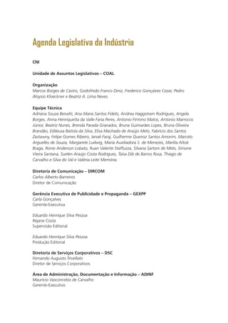 Agenda Legislativa da Indústria
CNI
Unidade de Assuntos Legislativos – COAL
Organização
Marcos Borges de Castro, Godofredo Franco Diniz, Frederico Gonçalves Cezar, Pedro
Aloysio Kloeckner e Beatriz A. Lima Neves.
Equipe Técnica
Adriana Souza Benatti, Ana Maria Santos Fidelis, Andrea Haggstram Rodrigues, Angela
Borges, Anna Henriquetta da Valle Faria Peres, Antonio Firmino Matos, Antonio Marrocos
Júnior, Beatriz Nunes, Brenda Parada Granados, Bruna Guimarães Lopes, Bruna Oliveira
Brandão, Edileusa Batista da Silva, Elisa Machado de Araújo Melo, Fabrício dos Santos
Zastawny, Felipe Gomes Ribeiro, Ianaê Faraj, Guilherme Queiroz Santos Amorim, Marcelo
Arguelles de Souza, Margarete Ludwig, Maria Auxiliadora S. de Menezes, Marília Altoé
Braga, Ronie Anderson Lobato, Ruan Valente Staffuzza, Silvana Sartoni de Melo, Simone
Vieira Santana, Suelen Araújo Costa Rodrigues, Taísa Dib de Barros Rosa, Thiago de
Carvalho e Silva do Val e Valéria Leite Memória.
Diretoria de Comunicação – DIRCOM
Carlos Alberto Barreiros
Diretor de Comunicação
Gerência Executiva de Publicidade e Propaganda – GEXPP
Carla Gonçalves
Gerente-Executiva
Eduardo Henrique Silva Pessoa
Rejane Costa
Supervisão Editorial
Eduardo Henrique Silva Pessoa
Produção Editorial
Diretoria de Serviços Corporativos – DSC
Fernando Augusto Trivellato
Diretor de Serviços Corporativos
Área de Administração, Documentação e Informação – ADINF
Maurício Vasconcelos de Carvalho
Gerente-Executivo
 