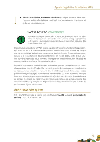 •	 Eficácia das normas de estados e municípios – regras e normas sobre licen-
ciamento ambiental estaduais e municipais que contrariarem o disposto na lei
terão sua eficácia suspensa.
NOSSA POSIÇÃO: CONVERGENTE
O Mapa Estratégico da Indústria 2013-2022, elaborado pela CNI, iden-
tificou o licenciamento ambiental como um dos principais problemas
estruturantes que reduzem a competitividade e ampliam os custos dos
investimentos no país.
O substitutivo aprovado na CAPADR aborda aspectos estruturantes, fundamentais para con-
ferir maior eficiência ao processo de licenciamento ambiental, reduzir a burocracia e conferir
maior transparência e padronização à sua tramitação administrativa. Entre esses elementos,
destaca-se o enquadramento dos empreendimentos em função de seu porte, de sua natu-
reza e potencial poluidor, o que permite a adaptação dos procedimentos, dos estudos e do
número de etapas em função de suas características.
Diversas outras medidas, previstas no texto, merecem o apoio do setor produtivo, tais como:
a) a previsão de ritos simplificados; b) o compartilhamento de estudos por empreendimentos
da mesma natureza e localizados na mesma área de influência; c) o estabelecimento de prazos
para manifestação dos órgãos licenciadores e intervenientes; d) a maior autonomia ao órgão
licenciador em relação aos órgãos intervenientes; e) a definição de prazos de validade para
as licenças; f) a criação de mecanismos de incentivos à melhoria da gestão ambiental dos
empreendimentos; e g) a imposição de prazo de dois anos para informatização de todos os
processos dos órgãos licenciadores.
ONDE ESTÁ? COM QUEM?
CD – CAPADR (aprovado o projeto com substitutivo), CMADS (aguarda designação de
relator), CFT, CCJC e Plenário. SF.
Agenda Legislativa da Indústria 2015
27
 