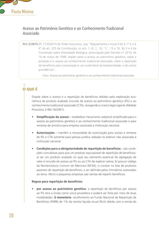Acesso ao Patrimônio Genético e ao Conhecimento Tradicional
Associado
PLC 2/2015 (PL 7735/2014 do Poder Executivo), que “Regulamenta o inciso II do § 1º e o §
4º do art. 225 da Constituição; os arts. 1, 8, ‘j’, 10, “c”, 15 e 16, §§ 3 e 4 da
Convenção sobre Diversidade Biológica, promulgada pelo Decreto nº 2519, de
16 de março de 1998; dispõe sobre o acesso ao patrimônio genético; sobre a
proteção e o acesso ao conhecimento tradicional associado; sobre a repartição
de benefícios para conservação e uso sustentável da biodiversidade; e dá outras
providências”.
	 Foco: Acesso ao patrimônio genético e ao conhecimento tradicional associado.
O QUE É
Dispõe sobre o acesso e a repartição de benefícios obtidos pela exploração eco-
nômica de produto acabado oriundo de acesso ao patrimônio genético (PG) e ao
conhecimento tradicional associado (CTA), revogando o marco legal vigente (Medida
Provisória 2186-16/2001).
•	 Simplificação do acesso – estabelece mecanismo cadastral simplificado para o
acesso ao patrimônio genético e ao conhecimento tradicional associado e para
remessa de amostra para empresa associada à instituição nacional.
•	 Autorizações – mantêm a necessidade de autorização para acesso e remessa
de PG e CTA somente para pessoa jurídica sediada no exterior não associada à
instituição nacional.
•	 Condições para a obrigatoriedade de repartição de benefícios – são condi-
ções cumulativas para que um produto seja passível de repartição de benefícios:
a) ser um produto acabado no qual seu elemento essencial de agregação de
valor é oriundo de acesso ao PG ou ao CTA de espécie nativa; b) possuir código
da Nomenclatura Comum do Mercosul (NCM); c) constar na lista de produtos
passíveis de repartição de benefícios, a ser definida pelos ministérios associados
ao tema. Micro e pequenas empresas são isentas de repartir benefícios.
Regras para repartição de benefícios:
•	 por acesso ao patrimônio genético: a repartição de benefícios por acesso
ao PG terá a União como única provedora e poderá ser feita por meio de duas
modalidades: i) monetária: recolhimento ao Fundo Nacional de Repartição de
Benefícios (FNRB) de 1% da receita líquida anual (RLA) obtida com a venda do
Pauta Mínima
28
 