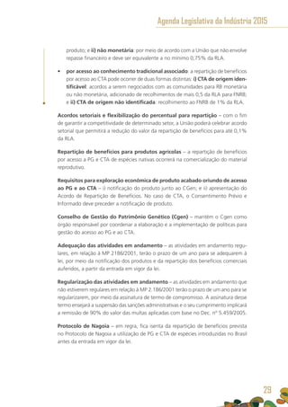 produto; e ii) não monetária: por meio de acordo com a União que não envolve
repasse financeiro e deve ser equivalente a no mínimo 0,75% da RLA.
•	 por acesso ao conhecimento tradicional associado: a repartição de benefícios
por acesso ao CTA pode ocorrer de duas formas distintas: i) CTA de origem iden-
tificável: acordos a serem negociados com as comunidades para RB monetária
ou não monetária, adicionado de recolhimentos de mais 0,5 da RLA para FNRB;
e ii) CTA de origem não identificada: recolhimento ao FNRB de 1% da RLA.
Acordos setoriais e flexibilização do percentual para repartição – com o fim
de garantir a competitividade de determinado setor, a União poderá celebrar acordo
setorial que permitirá a redução do valor da repartição de benefícios para até 0,1%
da RLA.
Repartição de benefícios para produtos agrícolas – a repartição de benefícios
por acesso a PG e CTA de espécies nativas ocorrerá na comercialização do material
reprodutivo.
Requisitos para exploração econômica de produto acabado oriundo de acesso
ao PG e ao CTA – i) notificação do produto junto ao CGen; e ii) apresentação do
Acordo de Repartição de Benefícios. No caso de CTA, o Consentimento Prévio e
Informado deve preceder a notificação de produto.
Conselho de Gestão do Patrimônio Genético (Cgen) – mantém o Cgen como
órgão responsável por coordenar a elaboração e a implementação de políticas para
gestão do acesso ao PG e ao CTA.
Adequação das atividades em andamento – as atividades em andamento regu-
lares, em relação à MP 2186/2001, terão o prazo de um ano para se adequarem à
lei, por meio da notificação dos produtos e da repartição dos benefícios comerciais
auferidos, a partir da entrada em vigor da lei.
Regularização das atividades em andamento – as atividades em andamento que
não estiverem regulares em relação à MP 2.186/2001 terão o prazo de um ano para se
regularizarem, por meio da assinatura de termo de compromisso. A assinatura desse
termo ensejará a suspensão das sanções administrativas e o seu cumprimento implicará
a remissão de 90% do valor das multas aplicadas com base no Dec. nº 5.459/2005.
Protocolo de Nagoia – em regra, fica isenta da repartição de benefícios prevista
no Protocolo de Nagoia a utilização de PG e CTA de espécies introduzidas no Brasil
antes da entrada em vigor da lei.
Agenda Legislativa da Indústria 2015
29
 