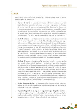 O QUE É
Dispõe sobre as regras de gestão, organização e mecanismos de controle social apli-
cáveis às agências reguladoras.
•	 Processo decisório – o processo decisório das agências reguladoras atinente à
regulação setorial terá caráter colegiado. As minutas e as propostas de alteração
de normas legais, de atos normativos e de decisões dos conselhos diretores de
interesse geral dos agentes econômicos, de consumidores ou usuários dos serviços
prestados serão obrigatoriamente objeto de consulta pública antes da tomada
de decisão. Além disso, as reuniões deliberativas serão públicas e gravadas em
meio eletrônico, cuja pauta deve ser divulgada com três dias de antecedência.
•	 Controle externo – o controle externo das agências reguladoras será exercido
pelo Congresso Nacional, com auxílio do Tribunal de Contas. As agências regu-
ladoras deverão elaborar relatório anual circunstanciado de suas atividades, a ser
encaminhado ao ministério a que estiverem vinculadas e ao Legislativo, destacando
o cumprimento da política do setor definida pelos Poderes Legislativo e Executivo.
Em até 45 dias após o encaminhamento do relatório anual, cada agência regu-
ladora apresentará, em reunião conjunta das comissões temáticas pertinentes
do Congresso Nacional, para deliberação destas, avaliação do cumprimento dos
objetivos e das metas estabelecidos do contrato de gestão do exercício anterior,
esclarecendo o impacto de suas operações e os resultados alcançados.
•	 Contrato de gestão e de desempenho – o contrato de gestão e de desempenho
será firmado entre a agência reguladora e o ministério a que estiver vinculado,
no prazo máximo de 90 dias após a publicação da Lei Orçamentária Anual (LOA).
Deverá especificar: a) metas de desempenho administrativo e de fiscalização, prazos,
indicadores e mecanismos de avaliação que permitam quantificar seu desempenho;
b) estimativas dos recursos orçamentários e cronograma de desembolso dos recursos
financeiros necessários; c) obrigações e responsabilidades das partes em relação
às metas definidas; d) sistemática de acompanhamento e avaliação, contendo cri-
térios, parâmetros e prazos; e) sanções em caso de descumprimento injustificado;
f) período de vigência; e g) condições para revisão e renovação.
•	 Defesa da concorrência – os órgãos de defesa da concorrência terão suas
práticas de mercado monitoradas pelas agências reguladoras, que observarão se
estes estão cumprindo a legislação.
•	 Agências Reguladoras e órgãos de regulamentação do poder público – 
as agências reguladoras promoverão a articulação com as agências ou os órgãos
reguladores dos estados, do Distrito Federal e dos municípios, viabilizando, sempre
que possível e a seu critério, a descentralização de suas atividades.
Agenda Legislativa da Indústria 2015
31
 