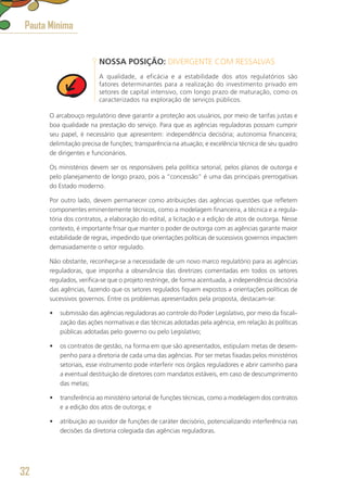 NOSSA POSIÇÃO: DIVERGENTE COM RESSALVAS
A qualidade, a eficácia e a estabilidade dos atos regulatórios são
fatores determinantes para a realização do investimento privado em
setores de capital intensivo, com longo prazo de maturação, como os
caracterizados na exploração de serviços públicos.
O arcabouço regulatório deve garantir a proteção aos usuários, por meio de tarifas justas e
boa qualidade na prestação do serviço. Para que as agências reguladoras possam cumprir
seu papel, é necessário que apresentem: independência decisória; autonomia financeira;
delimitação precisa de funções; transparência na atuação; e excelência técnica de seu quadro
de dirigentes e funcionários.
Os ministérios devem ser os responsáveis pela política setorial, pelos planos de outorga e
pelo planejamento de longo prazo, pois a “concessão” é uma das principais prerrogativas
do Estado moderno.
Por outro lado, devem permanecer como atribuições das agências questões que refletem
componentes eminentemente técnicos, como a modelagem financeira, a técnica e a regula-
tória dos contratos, a elaboração do edital, a licitação e a edição de atos de outorga. Nesse
contexto, é importante frisar que manter o poder de outorga com as agências garante maior
estabilidade de regras, impedindo que orientações políticas de sucessivos governos impactem
demasiadamente o setor regulado.
Não obstante, reconheça-se a necessidade de um novo marco regulatório para as agências
reguladoras, que imponha a observância das diretrizes comentadas em todos os setores
regulados, verifica-se que o projeto restringe, de forma acentuada, a independência decisória
das agências, fazendo que os setores regulados fiquem expostos a orientações políticas de
sucessivos governos. Entre os problemas apresentados pela proposta, destacam-se:
•	 submissão das agências reguladoras ao controle do Poder Legislativo, por meio da fiscali-
zação das ações normativas e das técnicas adotadas pela agência, em relação às políticas
públicas adotadas pelo governo ou pelo Legislativo;
•	 os contratos de gestão, na forma em que são apresentados, estipulam metas de desem-
penho para a diretoria de cada uma das agências. Por ser metas fixadas pelos ministérios
setoriais, esse instrumento pode interferir nos órgãos reguladores e abrir caminho para
a eventual destituição de diretores com mandatos estáveis, em caso de descumprimento
das metas;
•	 transferência ao ministério setorial de funções técnicas, como a modelagem dos contratos
e a edição dos atos de outorga; e
•	 atribuição ao ouvidor de funções de caráter decisório, potencializando interferência nas
decisões da diretoria colegiada das agências reguladoras.
Pauta Mínima
32
 