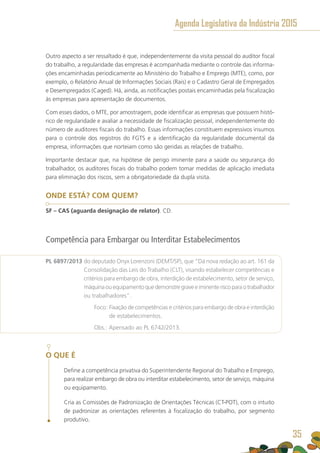 Outro aspecto a ser ressaltado é que, independentemente da visita pessoal do auditor fiscal
do trabalho, a regularidade das empresas é acompanhada mediante o controle das informa-
ções encaminhadas periodicamente ao Ministério do Trabalho e Emprego (MTE), como, por
exemplo, o Relatório Anual de Informações Sociais (Rais) e o Cadastro Geral de Empregados
e Desempregados (Caged). Há, ainda, as notificações postais encaminhadas pela fiscalização
às empresas para apresentação de documentos.
Com esses dados, o MTE, por amostragem, pode identificar as empresas que possuem histó-
rico de regularidade e avaliar a necessidade de fiscalização pessoal, independentemente do
número de auditores fiscais do trabalho. Essas informações constituem expressivos insumos
para o controle dos registros do FGTS e a identificação da regularidade documental da
empresa, informações que norteiam como são geridas as relações de trabalho.
Importante destacar que, na hipótese de perigo iminente para a saúde ou segurança do
trabalhador, os auditores fiscais do trabalho podem tomar medidas de aplicação imediata
para eliminação dos riscos, sem a obrigatoriedade da dupla visita.
ONDE ESTÁ? COM QUEM?
SF – CAS (aguarda designação de relator). CD.
Competência para Embargar ou Interditar Estabelecimentos
PL 6897/2013 do deputado Onyx Lorenzoni (DEMT/SP), que “Dá nova redação ao art. 161 da
Consolidação das Leis do Trabalho (CLT), visando estabelecer competências e
critérios para embargo de obra, interdição de estabelecimento, setor de serviço,
máquinaouequipamentoquedemonstregraveeiminenteriscoparaotrabalhador
ou trabalhadores”.
	 Foco: Fixação de competências e critérios para embargo de obra e interdição
de estabelecimentos.
	 Obs.: Apensado ao PL 6742/2013.
O QUE É
Define a competência privativa do Superintendente Regional do Trabalho e Emprego,
para realizar embargo de obra ou interditar estabelecimento, setor de serviço, máquina
ou equipamento.
Cria as Comissões de Padronização de Orientações Técnicas (CT-POT), com o intuito
de padronizar as orientações referentes à fiscalização do trabalho, por segmento
produtivo.
Agenda Legislativa da Indústria 2015
35
 