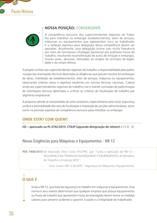 NOSSA POSIÇÃO: CONVERGENTE
A competência exclusiva dos superintendentes regionais do Traba-
lho para interditar ou embargar estabelecimentos, setor de serviços,
máquinas ou equipamentos que representem risco ao trabalhador
e a vedação expressa para delegação dessa competência devem ser
apoiadas. Atualmente, essa delegação ocorre com muita frequência
por meio de normativos infralegais (portarias) aos auditores fiscais do
trabalho, resultando na proliferação de autos de infração e embargos,
muitas vezes, abusivos, efetuados ao arrepio do princípio da legali-
dade e da ampla defesa.
O projeto confere aos superintendentes regionais do trabalho a responsabilidade pela padro-
nização das orientações técnicas destinadas às diligências que possam resultar em embargos
de obras, interdições de estabelecimentos, setor de serviços, máquinas ou equipamentos,
observando critérios claros e objetivos existentes em normas técnicas nacionais. Caberá
ainda aos superintendentes regionais do trabalho criar e manter comissões de padronização
de orientações técnicas destinadas a unificar os critérios da fiscalização do trabalho por
segmento empresarial.
A proposta atende às necessidades do setor produtivo, especialmente pela maior segurança
jurídica e previsibilidade dos atos de fiscalização e imposição de sanções administrativas, assim
como na previsão expressa de competência exclusiva para interditar ou embargar.
ONDE ESTÁ? COM QUEM?
CD – apensado ao PL 6742/2013: CTASP (aguarda designação de relator) e CCJC. SF.
Novas Exigências para Máquinas e Equipamentos - NR 12
PDC 1408/2013 do deputado Silvio Costa (PSC/PE), que “Susta a aplicação da NR-12 –
SEGURANÇA NO TRABALHO EM MÁQUINAS E EQUIPAMENTOS, do Ministério
do Trabalho e Emprego MTE”.
	 Foco: Susta a NR 12 do MTE – Segurança em Máquinas e Equipamentos.
O QUE É
Susta a NR 12, que trata da segurança no trabalho em máquinas e equipamentos. Essa
norma e seus anexos determinam que qualquer empresa que possua equipamentos
ou fluxos de trabalho que apresentem riscos ao empregado devem tomar as medidas
cabíveis para prevenir acidentes e garantir a saúde e a integridade do trabalhador.
Pauta Mínima
36
 