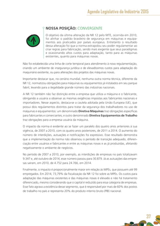 NOSSA POSIÇÃO: CONVERGENTE
O objetivo da última alteração da NR 12 pelo MTE, ocorrida em 2010,
foi alinhar o padrão brasileiro de segurança em máquinas e equipa-
mentos aos praticados por países europeus. Entretanto o resultado
dessa alteração foi que a norma extrapolou seu poder regulamentar ao
criar regras para fabricação, sendo mais exigente que seus paradigmas
e ocasionando altos custos para adaptação, tanto para as máquinas
existentes, quanto para máquinas novas.
Não foi estabelecida uma linha de corte temporal para atendimento à nova regulamentação,
criando um ambiente de insegurança jurídica e de elevadíssimos custos para adaptação do
maquinário existente, ou para alterações dos projetos das máquinas novas.
Importante destacar que, no cenário mundial, nenhuma outra norma técnica, diferente da
NR 12, normatizou obrigações para máquinas ou equipamentos já instalados em seu parque
fabril, levando para a ilegalidade grande número das indústrias nacionais.
A NR 12 também não faz distinção entre a empresa que utiliza a máquina e o fabricante,
obrigando a usuária a observar as mesmas exigências impostas aos fabricantes nacionais e
importadores. Nesse aspecto, destaca-se a cautela adotada pela União Europeia (UE), que
possui dois regulamentos distintos para tratar da segurança dos trabalhadores no uso de
máquinas e equipamentos: um denominado Diretiva Máquinas traz obrigações específicas
para fabricantes e comerciantes; e outro denominado Diretiva Equipamentos de Trabalho
traz obrigações para a empresa usuária da máquina.
O impacto da norma é evidente ao se fazer um paralelo dos quatro anos anteriores à sua
vigência, de 2007 a 2010, com os quatro anos posteriores, de 2011 a 2014. O aumento do
número de interdições, autuações e notificações foi expressivo. Esse resultado demonstra
que a implementação da norma não observou o período de transição adequado, diferen-
ciação entre usuários e fabricantes e entre as máquinas novas e as já produzidas, afetando
negativamente o ambiente de negócios.
No período de 2007 a 2010, por exemplo, as interdições de empresas no país totalizavam
9.347 e, até outubro de 2014, esse número passou para 30.879. Já as autuações das empre-
sas saíram, em 2010, de 4.752 para 24.766, em 2014.
Finalmente, o impacto é proporcionalmente maior em relação às MPEs, que possuem até 99
empregados. Em 2014, 73,79% da fiscalização da NR 12 foi sobre as MPEs. Os custos para
adaptação das máquinas existentes e das máquinas novas é elevado e não há tratamento
diferenciado, mesmo considerando que o capital é reduzido para essa categoria de empresas.
Esse fato agrava a existência desse segmento, que é responsável por mais de 60% dos postos
de trabalho no país e representa 20% do produto interno bruto (PIB) nacional.
Agenda Legislativa da Indústria 2015
37
 