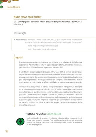 ONDE ESTÁ? COM QUEM?
CD – CTASP (aguarda parecer do relator, deputado Benjamin Maranhão – SD/PB), CCJC
e Plenário. SF.
Terceirização
PL 4330/2004 do deputado Sandro Mabel (PMDB/GO), que “Dispõe sobre o contrato de
prestação de serviço a terceiros e as relações de trabalho dele decorrentes”.
	 Foco: Regulamentação da terceirização.
	 Obs.: Apensados a este sete projetos.
O QUE É
O projeto regulamenta o contrato de terceirização e as relações de trabalho dele
decorrentes. Atualmente, na falta de legislação sobre o tema, a matéria é disciplinada
pela Súmula nº 331 do Tribunal Superior do Trabalho (TST).
O substitutivo apresentado pelo deputado Arthur Maia à CCJC permite a terceirização
de parcela de qualquer atividade da empresa. Estabelece responsabilidade subsidiária à
empresa contratante dos serviços terceirizados como regra no caso de inadimplemento
pela empresa prestadora de serviços. Permite que a empresa contratada tenha mais de
um objeto social, quando esse se referir a atividades na mesma área de especialização.
Altera ainda outros pontos: a) retira a obrigatoriedade de integralização de capital
social mínimo das empresas de mão de obra; b) exclui a regra do enquadramento
sindical obrigatório que determinava a extensão da representação sindical dos empre-
gados da contratante aos da empresa contratada, mesmo na existência de instru-
mentos coletivos diversos; c) determina que os sindicatos deverão ser informados de
subcontratações feitas pelas empresas; e d) prevê que convenção ou acordo coletivo
de trabalho poderão disciplinar a comunicação dos contratos de terceirização ao
sindicato profissional.
NOSSA POSIÇÃO: CONVERGENTE
A terceirização de serviços é realidade não apenas na economia brasi-
leira, mas também mundial. Sua regulamentação é medida absoluta-
mente necessária, de forma a dar mais segurança jurídica às empresas
e aos empregados.
Pauta Mínima
38
 