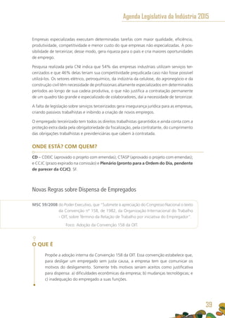 Empresas especializadas executam determinadas tarefas com maior qualidade, eficiência,
produtividade, competitividade e menor custo do que empresas não especializadas. A pos-
sibilidade de terceirizar, desse modo, gera riqueza para o país e cria maiores oportunidades
de emprego.
Pesquisa realizada pela CNI indica que 54% das empresas industriais utilizam serviços ter-
ceirizados e que 46% delas teriam sua competitividade prejudicada caso não fosse possível
utilizá-los. Os setores elétrico, petroquímico, da indústria da celulose, do agronegócio e da
construção civil têm necessidade de profissionais altamente especializados em determinados
períodos ao longo de sua cadeia produtiva, o que não justifica a contratação permanente
de um quadro tão grande e especializado de colaboradores, daí a necessidade de terceirizar.
A falta de legislação sobre serviços terceirizados gera insegurança jurídica para as empresas,
criando passivos trabalhistas e inibindo a criação de novos empregos.
O empregado terceirizado tem todos os direitos trabalhistas garantidos e ainda conta com a
proteção extra dada pela obrigatoriedade da fiscalização, pela contratante, do cumprimento
das obrigações trabalhistas e previdenciárias que cabem à contratada.
ONDE ESTÁ? COM QUEM?
CD – CDEIC (aprovado o projeto com emendas); CTASP (aprovado o projeto com emendas);
e CCJC (prazo expirado na comissão) e Plenário (pronto para a Ordem do Dia, pendente
de parecer da CCJC). SF.
Novas Regras sobre Dispensa de Empregados
MSC 59/2008 do Poder Executivo, que “Submete à apreciação do Congresso Nacional o texto
da Convenção nº 158, de 1982, da Organização Internacional do Trabalho
- OIT, sobre Término da Relação de Trabalho por iniciativa do Empregador”.
	 Foco: Adoção da Convenção 158 da OIT.
O QUE É
Propõe a adoção interna da Convenção 158 da OIT. Essa convenção estabelece que,
para desligar um empregado sem justa causa, a empresa tem que comunicar os
motivos do desligamento. Somente três motivos seriam aceitos como justificativa
para dispensa: a) dificuldades econômicas da empresa; b) mudanças tecnológicas; e
c) inadequação do empregado a suas funções.
Agenda Legislativa da Indústria 2015
39
 