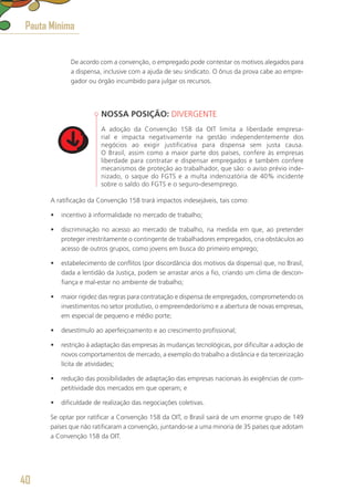 De acordo com a convenção, o empregado pode contestar os motivos alegados para
a dispensa, inclusive com a ajuda de seu sindicato. O ônus da prova cabe ao empre-
gador ou órgão incumbido para julgar os recursos.
NOSSA POSIÇÃO: DIVERGENTE
A adoção da Convenção 158 da OIT limita a liberdade empresa-
rial e impacta negativamente na gestão independentemente dos
negócios ao exigir justificativa para dispensa sem justa causa.
O Brasil, assim como a maior parte dos países, confere às empresas
liberdade para contratar e dispensar empregados e também confere
mecanismos de proteção ao trabalhador, que são: o aviso prévio inde-
nizado, o saque do FGTS e a multa indenizatória de 40% incidente
sobre o saldo do FGTS e o seguro-desemprego.
A ratificação da Convenção 158 trará impactos indesejáveis, tais como:
•	 incentivo à informalidade no mercado de trabalho;
•	 discriminação no acesso ao mercado de trabalho, na medida em que, ao pretender
proteger irrestritamente o contingente de trabalhadores empregados, cria obstáculos ao
acesso de outros grupos, como jovens em busca do primeiro emprego;
•	 estabelecimento de conflitos (por discordância dos motivos da dispensa) que, no Brasil,
dada a lentidão da Justiça, podem se arrastar anos a fio, criando um clima de descon-
fiança e mal-estar no ambiente de trabalho;
•	 maior rigidez das regras para contratação e dispensa de empregados, comprometendo os
investimentos no setor produtivo, o empreendedorismo e a abertura de novas empresas,
em especial de pequeno e médio porte;
•	 desestímulo ao aperfeiçoamento e ao crescimento profissional;
•	 restrição à adaptação das empresas às mudanças tecnológicas, por dificultar a adoção de
novos comportamentos de mercado, a exemplo do trabalho a distância e da terceirização
lícita de atividades;
•	 redução das possibilidades de adaptação das empresas nacionais às exigências de com-
petitividade dos mercados em que operam; e
•	 dificuldade de realização das negociações coletivas.
Se optar por ratificar a Convenção 158 da OIT, o Brasil sairá de um enorme grupo de 149
países que não ratificaram a convenção, juntando-se a uma minoria de 35 países que adotam
a Convenção 158 da OIT.
Pauta Mínima
40
 