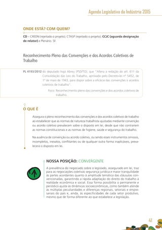 ONDE ESTÁ? COM QUEM?
CD – CREDN (rejeitado o projeto); CTASP (rejeitado o projeto); CCJC (aguarda designação
de relator) e Plenário. SF.
Reconhecimento Pleno das Convenções e dos Acordos Coletivos de
Trabalho
PL 4193/2012 do deputado Irajá Abreu (PSD/TO), que “Altera a redação do art. 611 da
Consolidação das Leis do Trabalho, aprovado pelo Decreto-lei nº 5452, de
1º de maio de 1943, para dispor sobre a eficácia das convenções e acordos
coletivos de trabalho”.
	 Foco: Reconhecimento pleno das convenções e dos acordos coletivos de
trabalho.
O QUE É
Assegura o pleno reconhecimento das convenções e dos acordos coletivos de trabalho
ao estabelecer que as normas de natureza trabalhista ajustadas mediante convenção
ou acordo coletivo prevalecem sobre o disposto em lei, desde que não contrariem
as normas constitucionais e as normas de higiene, saúde e segurança do trabalho.
Na ausência de convenção ou acordo coletivo, ou sendo esses instrumentos omissos,
incompletos, inexatos, conflitantes ou de qualquer outra forma inaplicáveis, preva-
lecerá o disposto em lei.
NOSSA POSIÇÃO: CONVERGENTE
A prevalência do negociado sobre o legislado, assegurado em lei, traz
para as negociações coletivas segurança jurídica e maior tranquilidade
às partes acordantes quanto à amplitude temática das cláusulas con-
vencionadas, garantindo a rápida adaptação do direito do trabalho à
realidade econômica e social. Essa forma possibilita o permanente e
periódico ajuste às dinâmicas socioeconômicas, como também atende
às múltiplas peculiaridades e diferenças regionais, setoriais e empre-
sariais do país e, ainda, às especificidades de cada setor produtivo,
mesmo que de forma diferente ao que estabelece a legislação.
Agenda Legislativa da Indústria 2015
41
 
