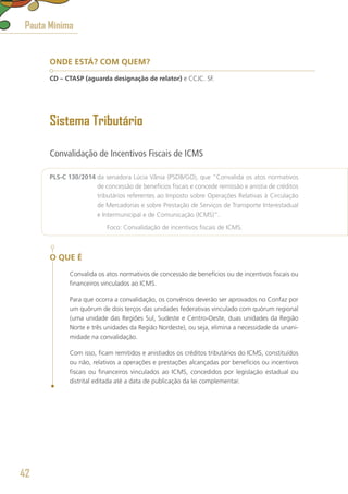 ONDE ESTÁ? COM QUEM?
CD – CTASP (aguarda designação de relator) e CCJC. SF.
Sistema Tributário
Convalidação de Incentivos Fiscais de ICMS
PLS-C 130/2014 da senadora Lúcia Vânia (PSDB/GO), que “Convalida os atos normativos
de concessão de benefícios fiscais e concede remissão e anistia de créditos
tributários referentes ao Imposto sobre Operações Relativas à Circulação
de Mercadorias e sobre Prestação de Serviços de Transporte Interestadual
e Intermunicipal e de Comunicação (ICMS)”.
	 Foco: Convalidação de incentivos fiscais de ICMS.
O QUE É
Convalida os atos normativos de concessão de benefícios ou de incentivos fiscais ou
financeiros vinculados ao ICMS.
Para que ocorra a convalidação, os convênios deverão ser aprovados no Confaz por
um quórum de dois terços das unidades federativas vinculado com quórum regional
(uma unidade das Regiões Sul, Sudeste e Centro-Oeste, duas unidades da Região
Norte e três unidades da Região Nordeste), ou seja, elimina a necessidade da unani-
midade na convalidação.
Com isso, ficam remitidos e anistiados os créditos tributários do ICMS, constituídos
ou não, relativos a operações e prestações alcançadas por benefícios ou incentivos
fiscais ou financeiros vinculados ao ICMS, concedidos por legislação estadual ou
distrital editada até a data de publicação da lei complementar.
Pauta Mínima
42
 