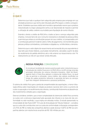 O QUE É
Determina que todo e qualquer bem adquirido pela empresa para emprego em sua
atividade produtiva e que tenha sido tributado pelo IPI ensejará o crédito correspon-
dente. Estabelece que esse crédito será mantido e aproveitado mesmo que o produto
industrializado na etapa subsequente venha a ser desonerado de imposto e permite
a utilização de saldos credores acumulados para liquidação de outros tributos.
Estende o direito a crédito de PIS/Cofins a todos os bens e serviços adquiridos pela
empresa, inclusive bens de uso e consumo necessários à atividade da pessoa jurídica
e permite que ambas as contribuições possam ter seus créditos: a) compensados com
a contribuição patronal incidente sobre a folha de pagamento; e b) transferidos para
pessoas jurídicas controladoras, controladas e coligadas ou, na falta destas, a terceiros.
Determina que o valor objeto do ressarcimento será acrescido de juros equivalentes à
taxa Selic para títulos federais, acumulada mensalmente, calculados a partir da data
do recebimento do pedido eletrônico até o mês anterior ao ressarcimento e de 1%
relativamente ao mês em que estiver sendo efetuado.
NOSSA POSIÇÃO: CONVERGENTE
A iniciativa é recebida de maneira positiva pelo setor industrial já que a
introdução do crédito financeiro no PIS/Cofins e no IPI corrige uma das
principais distorções do sistema tributário brasileiro. Além do Brasil,
apenas Haiti e Costa Rica adotam o sistema de crédito físico, no qual
não se permite a utilização, como crédito, dos valores recolhidos ao
longo da cadeia produtiva referente à aquisição de bens ou serviços
que não integrem diretamente o processo produtivo.
O sistema de crédito físico gera a perda de competitividade das exportações, a menor tribu-
tação efetiva sobre importações em relação ao produto nacional, bem como o aumento de
custos na apuração e no recolhimento dos tributos, contribuindo fortemente ao desestímulo
dos investimentos voltados para a exportação.
Deve-se considerar, também, que a maior complexidade do sistema de crédito físico aumenta
os custos com a estrutura responsável pela apuração dos tributos e os riscos de não con-
formidade no valor recolhido, o que implica em elevadas multas. O estudo apresentado na
Universidade de São Paulo (USP) “O Custo de Arrecadação de Tributos Federais”, considera
que os custos dos contribuintes com os custos de conformidade à tributação correspondem
a 0,75% do PIB na média das companhias abertas e pode alcançar 5,82% do PIB nas com-
panhias abertas com receita bruta anual de até R$ 100 milhões por ano.
Pauta Mínima
44
 