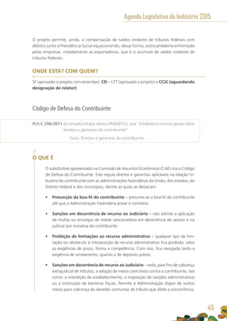 O projeto permite, ainda, a compensação de saldos credores de tributos federais com
débitos junto à Previdência Social equacionando, dessa forma, outro problema enfrentado
pelas empresas, notadamente as exportadoras, que é o acúmulo de saldos credores de
tributos federais.
ONDE ESTÁ? COM QUEM?
SF (aprovado o projeto com emendas). CD – CFT (aprovado o projeto) e CCJC (aguardando
designação de relator).
Código de Defesa do Contribuinte
PLS-C 298/2011 da senadora Kátia Abreu (PMDB/TO), que “Estabelece normas gerais sobre
direitos e garantias do contribuinte”.
	 Foco: Direitos e garantias do contribuinte.
O QUE É
O substitutivo apresentado na Comissão de Assuntos Econômicos (CAE) cria o Código
de Defesa do Contribuinte. Este regula direitos e garantias aplicáveis na relação tri-
butária do contribuinte com as administrações fazendárias da União, dos estados, do
Distrito Federal e dos municípios, dentre as quais se destacam:
•	 Presunção da boa-fé do contribuinte – presume-se a boa-fé do contribuinte
até que a Administração Fazendária prove o contrário.
•	 Sanções em decorrência de recurso ao Judiciário – não admite a aplicação
de multas ou encargos de índole sancionatória em decorrência do acesso à via
judicial por iniciativa do contribuinte.
•	 Proibição de limitações ao recurso administrativo – qualquer tipo de limi-
tação ou obstáculo à interposição de recurso administrativo fica proibido, salvo
as exigências de prazo, forma e competência. Com isso, fica revogada tanto a
exigência de arrolamento, quanto a de depósito prévio.
•	 Sanções em decorrência de recurso ao Judiciário – veda, para fins de cobrança
extrajudicial de tributos, a adoção de meios coercitivos contra o contribuinte, tais
como: a interdição de estabelecimento, a imposição de sanções administrativas
ou a instituição de barreiras fiscais. Permite à Administração dispor de outros
meios para cobrança do devedor contumaz de tributo que afete a concorrência.
Agenda Legislativa da Indústria 2015
45
 