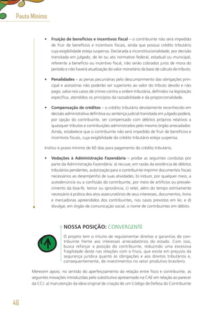 •	 Fruição de benefícios e incentivos fiscal – o contribuinte não será impedido
de fruir de benefícios e incentivos fiscais, ainda que possua crédito tributário
cuja exigibilidade esteja suspensa. Declarada a inconstitucionalidade, por decisão
transitada em julgado, de lei ou ato normativo federal, estadual ou municipal,
referente a benefício ou incentivo fiscal, não serão cobrados juros de mora do
período e não haverá atualização do valor monetário da base de cálculo do tributo.
•	 Penalidades – as penas pecuniárias pelo descumprimento das obrigações prin-
cipal e acessórias não poderão ser superiores ao valor do tributo devido e não
pago, salvo nos casos de crimes contra a ordem tributária, definidos na legislação
específica, atendidos os princípios da razoabilidade e da proporcionalidade.
•	 Compensação de créditos – o crédito tributário devidamente reconhecido em
decisão administrativa definitiva ou sentença judicial transitada em julgado poderá,
por opção do contribuinte, ser compensado com débitos próprios relativos a
quaisquer tributos e contribuições administrados pelo mesmo órgão arrecadador.
Ainda, estabelece que o contribuinte não será impedido de fruir de benefícios e
incentivos fiscais, cuja exigibilidade do crédito tributário esteja suspensa.
Institui o prazo mínimo de 60 dias para pagamento do crédito tributário.
•	 Vedações à Administração Fazendária – proíbe as seguintes condutas por
parte da Administração Fazendária: a) recusar, em razão da existência de débitos
tributários pendentes, autorização para o contribuinte imprimir documentos fiscais
necessários ao desempenho de suas atividades; b) induzir, por qualquer meio, a
autodenúncia ou a confissão do contribuinte, por meio de artifícios ou prevale-
cimento da boa-fé, temor ou ignorância; c) reter, além do tempo estritamente
necessário à prática dos atos assecuratórios de seus interesses, documentos, livros
e mercadorias apreendidos dos contribuintes, nos casos previstos em lei; e d)
divulgar, em órgão de comunicação social, o nome de contribuintes em débito.
NOSSA POSIÇÃO: CONVERGENTE
O projeto tem o intuito de regulamentar direitos e garantias do con-
tribuinte frente aos interesses arrecadatórios do estado. Com isso,
busca reforçar a posição do contribuinte, reduzindo uma excessiva
fragilidade deste nas relações com o Fisco, que existe em prejuízo da
segurança jurídica quanto às obrigações e aos direitos tributários e,
consequentemente, de investimentos no setor produtivo brasileiro.
Merecem apoio, no sentido do aperfeiçoamento da relação entre fisco e contribuinte, as
seguintes inovações introduzidas pelo substitutivo apresentado na CAE em relação ao parecer
da CCJ: a) manutenção da ideia original de criação de um Código de Defesa do Contribuinte
Pauta Mínima
46
 