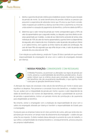 c.	 destitui a garantia de pensão vitalícia para estabelecer prazos máximos para duração
da pensão de morte. Só serão beneficiários de pensões vitalícias as pessoas que
possuírem a expectativa de sobrevida menor que 35 anos ou que forem conside-
rados incapazes por acidente ou doença ocorrido entre o casamento ou início da
união estável e a cessação do pagamento do benefício, conforme tabela da MPV; e
d.	 determina que o valor mensal da pensão por morte corresponderá agora a 50% do
valor da aposentadoria que o segurado recebia, ou daquela a que teria direito se esti-
vesse aposentado por invalidez, na data de seu falecimento acrescido de tantas cotas
individuais de 10% do valor da mesma aposentadoria, quantos forem os dependentes
do segurado, até o máximo de cinco. Entretanto o valor da pensão não pode ser inferior
a um salário-mínimo, nem superior ao limite máximo do salário de contribuição. No
caso de haver filho do segurado que seja órfão de pai e mãe, o valor da pensão será
acrescido de uma cota extra de 10%.
Com relação ao auxílio-doença, amplia de 15 para 30 dias o período em que haverá
responsabilidade do empregador de arcar com o salário do empregado afastado
por doença.
NOSSA POSIÇÃO: CONVERGENTE COM RESSALVAS
A Medida Provisória, ao promover as alterações nas regras de pensão por
morte, preserva a sustentabilidade dos benefícios previdenciários. As pro-
jeções indicam que os critérios atuais para concessão, cálculo e reajuste
dos benefícios não são atuarialmente equilibrados, o que significa maior
custo para as gerações beneficiárias futuras.
A alteração das regras de concessão e dos cálculo dos benefícios por morte é salutar para
equilibrar as despesas. Para preservar a concessão futura dos benefícios, a medida é bené-
fica ao: acabar com a integralidade da pensão por morte e ajustar o valor dependendo da
idade do beneficiário e do número de dependentes; restringir a possibilidade de acúmulo
de pensões e aposentadoria; instituir um período mínimo de contribuição e de casamento
para elegibilidade ao benefício.
No entanto, onerar o empregador com a ampliação da responsabilidade de arcar com o
salário do empregado afastado por doença é transferir a responsabilidade do Estado para
o empregador.
O prejuízo para as empresas traduz-se em claro aumento de custos, pelo que serão elas res-
ponsáveis por remunerar um tempo maior de afastamento do empregado – o dobro do que
antes lhe era imposto. O efeito mediato dessa alteração é aumento do custo do trabalho, o
que afeta a competitividade da empresa brasileira e, consequentemente, provoca prejuízos
aos próprios trabalhadores.
Pauta Mínima
48
 