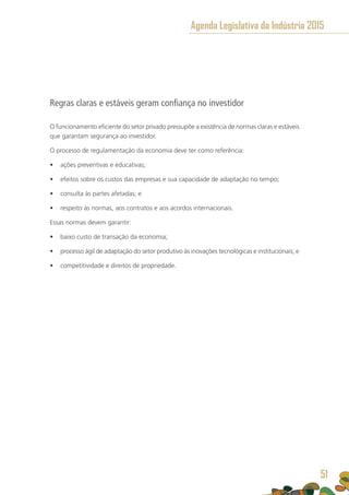 Regras claras e estáveis geram confiança no investidor
O funcionamento eficiente do setor privado pressupõe a existência de normas claras e estáveis
que garantam segurança ao investidor.
O processo de regulamentação da economia deve ter como referência:
•	 ações preventivas e educativas;
•	 efeitos sobre os custos das empresas e sua capacidade de adaptação no tempo;
•	 consulta às partes afetadas; e
•	 respeito às normas, aos contratos e aos acordos internacionais.
Essas normas devem garantir:
•	 baixo custo de transação da economia;
•	 processo ágil de adaptação do setor produtivo às inovações tecnológicas e institucionais; e
•	 competitividade e direitos de propriedade.
Agenda Legislativa da Indústria 2015
51
 