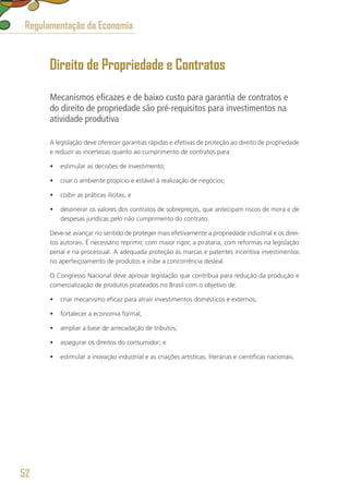 Direito de Propriedade e Contratos
Mecanismos eficazes e de baixo custo para garantia de contratos e
do direito de propriedade são pré-requisitos para investimentos na
atividade produtiva
A legislação deve oferecer garantias rápidas e efetivas de proteção ao direito de propriedade
e reduzir as incertezas quanto ao cumprimento de contratos para:
•	 estimular as decisões de investimento;
•	 criar o ambiente propício e estável à realização de negócios;
•	 coibir as práticas ilícitas; e
•	 desonerar os valores dos contratos de sobrepreços, que antecipam riscos de mora e de
despesas jurídicas pelo não cumprimento do contrato.
Deve-se avançar no sentido de proteger mais efetivamente a propriedade industrial e os direi-
tos autorais. É necessário reprimir, com maior rigor, a pirataria, com reformas na legislação
penal e na processual. A adequada proteção às marcas e patentes incentiva investimentos
no aperfeiçoamento de produtos e inibe a concorrência desleal.
O Congresso Nacional deve aprovar legislação que contribua para redução da produção e
comercialização de produtos pirateados no Brasil com o objetivo de:
•	 criar mecanismo eficaz para atrair investimentos domésticos e externos;
•	 fortalecer a economia formal;
•	 ampliar a base de arrecadação de tributos;
•	 assegurar os direitos do consumidor; e
•	 estimular a inovação industrial e as criações artísticas, literárias e científicas nacionais.
Regulamentação da Economia
52
 