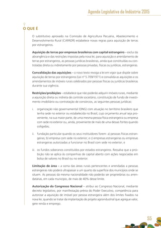 O QUE É
O substitutivo aprovado na Comissão de Agricultura Pecuária, Abastecimento e
Desenvolvimento Rural (CAPADR) estabelece novas regras para aquisição de terras
por estrangeiros.
Aquisição de terras por empresas brasileiras com capital estrangeiro – exclui da
abrangência e das restrições impostas pela nova lei, para aquisição e arrendamento de
terras por estrangeiros, as pessoas jurídicas brasileiras, ainda que constituídas ou con-
troladas direta ou indiretamente por pessoas privadas, físicas ou jurídicas, estrangeiras.
Convalidação das aquisições – o novo texto revoga a lei em vigor que dispõe sobre
aquisição de terras por estrangeiros (Lei nº 5.709/1971) e convalida as aquisições e os
arrendamentos de imóveis rurais celebrados por pessoas físicas ou jurídicas brasileiras
durante sua vigência.
Restrições/proibições – estabelece que não poderão adquirir imóveis rurais, mediante
a aquisição direta ou indireta de controle societário, constituição de fundo de investi-
mento imobiliário ou contratação de consórcios, as seguintes pessoas jurídicas:
i.	 organização não governamental (ONG) com atuação no território brasileiro que
tenha sede no exterior ou estabelecida no Brasil, cujo orçamento anual seja pro-
veniente, na sua maior parte, de uma mesma pessoa física estrangeira ou empresa
com sede no exterior ou, ainda, proveniente de mais de uma dessas fontes quando
coligadas;
ii.	 fundação particular quando os seus instituidores forem: a) pessoas físicas estran-
geiras; b) empresa com sede no exterior; e c) empresas estrangeiras ou empresas
estrangeiras autorizadas a funcionar no Brasil com sede no exterior; e
iii.	 os fundos soberanos constituídos por estados estrangeiros. Ressalva que a proi-
bição não se aplica às companhias de capital aberto com ações negociadas em
bolsa de valores no Brasil ou no exterior.
Limitação de área – a soma das áreas rurais pertencentes e arrendadas a pessoas
estrangeiras não poderá ultrapassar a um quarto da superfície dos municípios onde se
situem. As pessoas da mesma nacionalidade não poderão ser proprietárias ou arren-
datárias, em cada município, de mais de 40% desse limite.
Autorização do Congresso Nacional – atribui ao Congresso Nacional, mediante
decreto legislativo, por manifestação prévia do Poder Executivo, competência para
autorizar a aquisição de imóvel por pessoa estrangeira além dos limites fixados na
nova lei, quando se tratar da implantação de projeto agroindustrial que agregue valor,
gere renda e emprego.
Agenda Legislativa da Indústria 2015
55
 