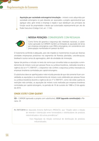 Aquisição por sociedade estrangeira/vinculação – imóveis rurais adquiridos por
sociedade estrangeira no país deverão ser associados a projeto agroindustrial que
agregue valor, gere renda e emprego à região e que obedeçam aos princípios da
função social da propriedade e desde que autorizados expressamente por ato do
Poder Executivo (Código Civil, art. 1.134).
NOSSA POSIÇÃO: CONVERGENTE COM RESSALVA
Como forma de garantia e segurança dos interesses nacionais, o substi-
tutivo aprovado na CAPADR mantém as limitações às aquisições de terras
por empresas estrangeiras e por ONGs estrangeiras, em consonância com
preocupação manifestada em parecer da AGU.
O tratamento conferido é adequado, pois não impede os investimentos no país por diversas
atividades empresariais produtivas nos segmentos de florestas plantadas, cana-de-açúcar,
biodiesel e outros ramos do agronegócio, além de atividades de mineração.
Apesar de positiva a inclusão no texto de norma que convalida todas as aquisições e arren-
damentos de imóveis rurais por pessoas físicas ou jurídicas brasileiras, realizadas durante a
vigência da Lei nº 5.709/1971, o dispositivo não confere a segurança jurídica necessária às
empresas brasileiras controladas por capital estrangeiro.
O substitutivo deve ser aperfeiçoado e nele incluída previsão de que não somente ficam con-
validadas as aquisições e os arrendamentos de imóveis rurais celebrados por pessoas físicas
ou jurídicas brasileiras durante a vigência da Lei nº 5.709/1971, como não estão sujeitas às
restrições nela contidas, as aquisições de imóveis rurais realizadas por empresas brasileiras
controladas por capital estrangeiro, no período de 10 de outubro de 1988 a 23 de agosto
de 2010.
ONDE ESTÁ? COM QUEM?
CD – CAPADR (aprovado o projeto com substitutivo), CESP (aguarda constituição) e Ple-
nário. SF.
PL 7477/2014 do deputado Antonio Balhmann (PROS/CE), que “Dispõe sobre a relação
de revenda e distribuição entre fornecedores e distribuidores de produtos
industrializados e dá outras providências”.
	 Foco: Regulação da relação contratual de distribuição de produtos
industrializados.
Regulamentação da Economia
56
 