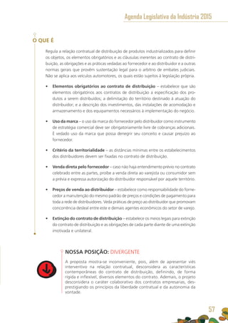 O QUE É
Regula a relação contratual de distribuição de produtos industrializados para definir
os objetos, os elementos obrigatórios e as cláusulas inerentes ao contrato de distri-
buição, as obrigações e as práticas vedadas ao fornecedor e ao distribuidor e a outras
normas gerais que provêm sustentação legal para o arbítrio de embates judiciais.
Não se aplica aos veículos automotores, os quais estão sujeitos à legislação própria.
•	 Elementos obrigatórios ao contrato de distribuição – estabelece que são
elementos obrigatórios aos contratos de distribuição a especificação dos pro-
dutos a serem distribuídos; a delimitação do território destinado à atuação do
distribuidor; e a descrição dos investimentos, das instalações de acomodação e
armazenamento e dos equipamentos necessários à implementação do negócio.
•	 Uso da marca – o uso da marca do fornecedor pelo distribuidor como instrumento
de estratégia comercial deve ser obrigatoriamente livre de cobranças adicionais.
É vedado uso da marca que possa denegrir seu conceito e causar prejuízo ao
fornecedor.
•	 Critério da territorialidade – as distâncias mínimas entre os estabelecimentos
dos distribuidores devem ser fixadas no contrato de distribuição.
•	 Venda direta pelo fornecedor – caso não haja entendimento prévio no contrato
celebrado entre as partes, proíbe a venda direta ao varejista ou consumidor sem
a prévia e expressa autorização do distribuidor responsável por aquele território.
•	 Preços de venda ao distribuidor – estabelece como responsabilidade do forne-
cedor a manutenção do mesmo padrão de preços e condições de pagamento para
toda a rede de distribuidores. Veda práticas de preço ao distribuidor que promovam
concorrência desleal entre este e demais agentes econômicos do setor de varejo.
•	 Extinção do contrato de distribuição – estabelece os meios legais para extinção
do contrato de distribuição e as obrigações de cada parte diante de uma extinção
imotivada e unilateral.
NOSSA POSIÇÃO: DIVERGENTE
A proposta mostra-se inconveniente, pois, além de apresentar viés
interventivo na relação contratual, desconsidera as características
contemporâneas do contrato de distribuição, definindo, de forma
rígida e inflexível, diversos elementos do contrato. Ademais, o projeto
desconsidera o caráter colaborativo dos contratos empresarias, des-
prestigiando os princípios da liberdade contratual e da autonomia da
vontade.
Agenda Legislativa da Indústria 2015
57
 