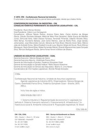 @ 2015. CNI – Confederação Nacional da Indústria.
É autorizada a reprodução total ou parcial desta publicação, desde que citada a fonte.
CONFEDERAÇÃO NACIONAL DA INDÚSTRIA – CNI
CONSELHOTEMÁTICO PERMANENTE DE ASSUNTOS LEGISLATIVOS – CAL
Presidente: Paulo Afonso Ferreira
Vice-Presidente: Edson Luiz Campagnolo
Conselheiros: Affonso Taboza Pereira, Antonio Totaro Neto, Carlos Antônio de Borges
Garcia, Cláudio Donisete Azevedo, Walid de Melo Pires Sariedine, Delile Guerra de Macêdo
Junior, Edmundo Klotz, Fabio Starace Fonseca, Fernando Pimentel, Gilberto Porcello Petry,
Hélio Bampi, Humberto Barbato, José Carlos Martins, José da Rocha Pinto, Jorge Gerdau
Johannpeter, José Marcondes Cerrutti, Mariana da Frota Brasil, Marcílio Caron Neto, Márcio
João de Andrade Fortes, Maria Elizabeth Lira de Luca, Newton Sérgio de Souza, Paulo Alfonso
Menegueli, Pedro Daniel Bittar, Rafael Fernandes Maciel, Ricardo Mascarenhas Lopes Cançado
Diniz, Rômulo Rodrigues Rocha, Salma Torres Ferrari e Wilson de Oliveira.	
UNIDADE DE ASSUNTOS LEGISLATIVOS – COAL
Gerente-Executivo: Marcos Borges de Castro
Gerente-Executivo Adjunto: Godofredo Franco Diniz
Gerente de Informação e Estudos: Frederico Gonçalves Cezar
Gerente de Articulação no Senado Federal: Pedro Aloysio Kloeckner
Gerente de Articulação na Câmara dos Deputados: Beatriz A. Lima Naves
Coordenadora de Informações Legislativas: Brenda Parada Granados
C748a
Confederação Nacional da Indústria. Unidade de Assuntos Legislativos
	 Agenda Legislativa da Indústria 2015 / Organizadores: Marcos Borges de
Castro, Godofredo Franco Diniz, Frederico Gonçalves Cezar – Brasília, 2015.
	 265 p.
	 Inclui lista de siglas e índice.
	 ISBN 978-85-7957-107-7
	 1. Sistema tributário 2. Regulamentação da economia 3. Legislação tra-
balhista 4. Sistema financeiro nacional 5. Financiamento 6. Infraestrutura 7. In-
fraestrutura social 8. Ambiente institucional 9. Proposições legislativas 10. Brasil
CDU 338.45
CNI / CAL, COAL SAC – Serviço de Atendimento ao Cliente
SBN – Quadra 1 – Bloco C – 10º andar
CEP 70040-903 – Brasília/DF
Tel.: (61) 3317 9060
Fax: (61) 3317 9330
E-mail: coal@cni.org.br
SBN – Quadra 1 – Bloco C – 14º andar
CEP 70041-903 – Brasília/DF
Tel.: (61) 3317 9992 e 9989
E-mail: sac@cni.org.br
Site: www.cni.org.br
 