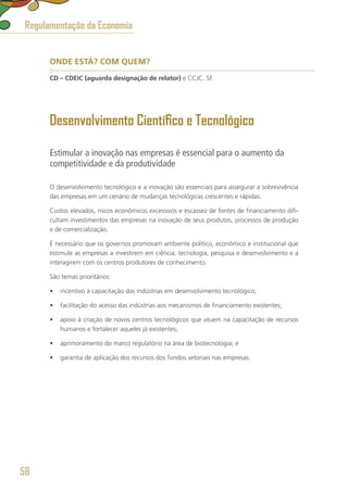 ONDE ESTÁ? COM QUEM?
CD – CDEIC (aguarda designação de relator) e CCJC. SF.
Desenvolvimento Científico e Tecnológico
Estimular a inovação nas empresas é essencial para o aumento da
competitividade e da produtividade
O desenvolvimento tecnológico e a inovação são essenciais para assegurar a sobrevivência
das empresas em um cenário de mudanças tecnológicas crescentes e rápidas.
Custos elevados, riscos econômicos excessivos e escassez de fontes de financiamento difi-
cultam investimentos das empresas na inovação de seus produtos, processos de produção
e de comercialização.
É necessário que os governos promovam ambiente político, econômico e institucional que
estimule as empresas a investirem em ciência, tecnologia, pesquisa e desenvolvimento e a
interagirem com os centros produtores de conhecimento.
São temas prioritários:
•	 incentivo à capacitação das indústrias em desenvolvimento tecnológico;
•	 facilitação do acesso das indústrias aos mecanismos de financiamento existentes;
•	 apoio à criação de novos centros tecnológicos que atuem na capacitação de recursos
humanos e fortalecer aqueles já existentes;
•	 aprimoramento do marco regulatório na área de biotecnologia; e
•	 garantia de aplicação dos recursos dos fundos setoriais nas empresas.
Regulamentação da Economia
58
 