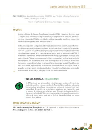 PL 2177/2011 do deputado Bruno Araújo (PSDB/PE), que “Institui o Código Nacional de
Ciência, Tecnologia e Inovação”.
	 Foco: Código Nacional de Ciência, Tecnologia e Inovação.
O QUE É
Institui o Código de Ciência, Tecnologia e Inovação (CTI). Estabelece diretrizes para
a simplificação administrativa e para a realização de projetos de pesquisa, desenvol-
vimento e inovação (PDI) em entidades públicas e privadas brasileiras, conferindo
estímulo à inovação no setor privado nacional.
Entre as inovações do Código aprovado na CESP, destacam-se: a) estímulos e instrumen-
tos à inovação nas Instituições Científicas, Tecnológicas e de Inovação (ICTs) privadas,
com fins lucrativos (incubadoras de empresas e parques tecnológicos); b) procedimento
simplificado para aquisições e contratações de bens e serviços relacionados à CTI; c)
tratamento preferencial, diferenciado e favorecido na aquisição de bens e serviços pela
Administração Pública, às empresas que invistam em pesquisa e no desenvolvimento de
tecnologia no país e às Empresas de Base Tecnológica (EBT); d) formação de recursos
humanos e concessão de bolsas; e) compartilhamento, por parte das ICTs públicas, de
seus laboratórios, equipamentos, instrumentos, materiais e demais instalações com ICTs
privadas ou empresas em atividades voltadas à inovação tecnológica para consecução
das atividades de incubação, sem prejuízo de sua atividade finalística.
NOSSA POSIÇÃO: CONVERGENTE
A CNI entende que a inovação é estratégica para o desenvolvimento da
indústria brasileira e o que o ambiente favorável à inovação e a adequada
infraestrutura tecnológica, composta por centros de conhecimento com
capacidade de transformar pesquisas em resultados, são importantes para
o sucesso da indústria nos próximos anos. Ademais, a atualização do tra-
tamento conferido à CTI responde a uma das principais dificuldades bra-
sileiras de longo prazo, qual seja, o declínio da produtividade em vários
setores da economia.
ONDE ESTÁ? COM QUEM?
CD: tramita em regime de urgência – CESP (aprovado o projeto com substitutivo) e
Plenário (aguarda inclusão em Ordem do Dia). SF.
Agenda Legislativa da Indústria 2015
59
 