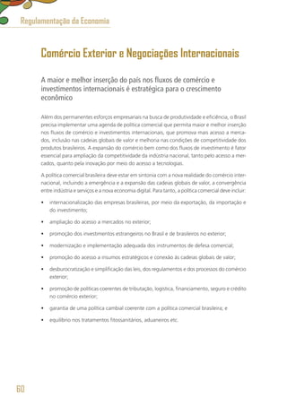 Comércio Exterior e Negociações Internacionais
A maior e melhor inserção do país nos fluxos de comércio e
investimentos internacionais é estratégica para o crescimento
econômico
Além dos permanentes esforços empresariais na busca de produtividade e eficiência, o Brasil
precisa implementar uma agenda de política comercial que permita maior e melhor inserção
nos fluxos de comércio e investimentos internacionais, que promova mais acesso a merca-
dos, inclusão nas cadeias globais de valor e melhoria nas condições de competitividade dos
produtos brasileiros. A expansão do comércio bem como dos fluxos de investimento é fator
essencial para ampliação da competitividade da indústria nacional, tanto pelo acesso a mer-
cados, quanto pela inovação por meio do acesso a tecnologias.
A política comercial brasileira deve estar em sintonia com a nova realidade do comércio inter-
nacional, incluindo a emergência e a expansão das cadeias globais de valor, a convergência
entre indústria e serviços e a nova economia digital. Para tanto, a política comercial deve incluir:
•	 internacionalização das empresas brasileiras, por meio da exportação, da importação e
do investimento;
•	 ampliação do acesso a mercados no exterior;
•	 promoção dos investimentos estrangeiros no Brasil e de brasileiros no exterior;
•	 modernização e implementação adequada dos instrumentos de defesa comercial;
•	 promoção do acesso a insumos estratégicos e conexão às cadeias globais de valor;
•	 desburocratização e simplificação das leis, dos regulamentos e dos processos do comércio
exterior;
•	 promoção de políticas coerentes de tributação, logística, financiamento, seguro e crédito
no comércio exterior;
•	 garantia de uma política cambial coerente com a política comercial brasileira; e
•	 equilíbrio nos tratamentos fitossanitários, aduaneiros etc.
Regulamentação da Economia
60
 