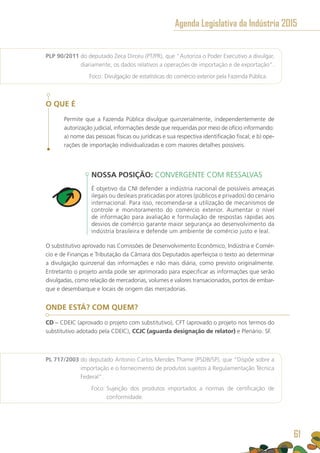 PLP 90/2011 do deputado Zeca Dirceu (PT/PR), que “Autoriza o Poder Executivo a divulgar,
diariamente, os dados relativos a operações de importação e de exportação”.
	 Foco: Divulgação de estatísticas do comércio exterior pela Fazenda Pública.
O QUE É
Permite que a Fazenda Pública divulgue quinzenalmente, independentemente de
autorização judicial, informações desde que requeridas por meio de ofício informando:
a) nome das pessoas físicas ou jurídicas e sua respectiva identificação fiscal; e b) ope-
rações de importação individualizadas e com maiores detalhes possíveis.
NOSSA POSIÇÃO: CONVERGENTE COM RESSALVAS
É objetivo da CNI defender a indústria nacional de possíveis ameaças
ilegais ou desleais praticadas por atores (públicos e privados) do cenário
internacional. Para isso, recomenda-se a utilização de mecanismos de
controle e monitoramento do comércio exterior. Aumentar o nível
de informação para avaliação e formulação de respostas rápidas aos
desvios de comércio garante maior segurança ao desenvolvimento da
indústria brasileira e defende um ambiente de comércio justo e leal.
O substitutivo aprovado nas Comissões de Desenvolvimento Econômico, Indústria e Comér-
cio e de Finanças e Tributação da Câmara dos Deputados aperfeiçoa o texto ao determinar
a divulgação quinzenal das informações e não mais diária, como previsto originalmente.
Entretanto o projeto ainda pode ser aprimorado para especificar as informações que serão
divulgadas, como relação de mercadorias, volumes e valores transacionados, portos de embar-
que e desembarque e locais de origem das mercadorias.
ONDE ESTÁ? COM QUEM?
CD – CDEIC (aprovado o projeto com substitutivo), CFT (aprovado o projeto nos termos do
substitutivo adotado pela CDEIC), CCJC (aguarda designação de relator) e Plenário. SF.
PL 717/2003 do deputado Antonio Carlos Mendes Thame (PSDB/SP), que “Dispõe sobre a
importação e o fornecimento de produtos sujeitos à Regulamentação Técnica
Federal”.
	 Foco: Sujeição dos produtos importados a normas de certificação de
conformidade.
Agenda Legislativa da Indústria 2015
61
 