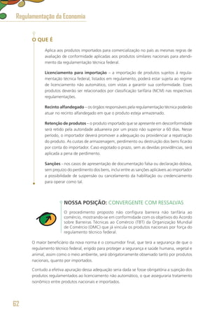 O QUE É
Aplica aos produtos importados para comercialização no país as mesmas regras de
avaliação de conformidade aplicadas aos produtos similares nacionais para atendi-
mento da regulamentação técnica federal.
Licenciamento para importação – a importação de produtos sujeitos à regula-
mentação técnica federal, listados em regulamento, poderá estar sujeita ao regime
de licenciamento não automático, com vistas a garantir sua conformidade. Esses
produtos deverão ser relacionados por classificação tarifária (NCM) nas respectivas
regulamentações.
Recinto alfandegado – os órgãos responsáveis pela regulamentação técnica poderão
atuar no recinto alfandegado em que o produto esteja armazenado.
Retenção de produtos – o produto importado que se apresente em desconformidade
será retido pela autoridade aduaneira por um prazo não superior a 60 dias. Nesse
período, o importador deverá promover a adequação ou providenciar a repatriação
do produto. As custas de armazenagem, perdimento ou destruição dos bens ficarão
por conta do importador. Caso esgotado o prazo, sem as devidas providências, será
aplicada a pena de perdimento.
Sanções - nos casos de apresentação de documentação falsa ou declaração dolosa,
sem prejuízo do perdimento dos bens, inclui entre as sanções aplicáveis ao importador
a possibilidade de suspensão ou cancelamento da habilitação ou credenciamento
para operar como tal.
NOSSA POSIÇÃO: CONVERGENTE COM RESSALVAS
O procedimento proposto não configura barreira não tarifária ao
comércio, mostrando-se em conformidade com os objetivos do Acordo
sobre Barreiras Técnicas ao Comércio (TBT) da Organização Mundial
de Comércio (OMC) que já vincula os produtos nacionais por força do
regulamento técnico federal.
O maior beneficiário da nova norma é o consumidor final, que terá a segurança de que o
regulamento técnico federal, erigido para proteger a segurança e saúde humana, vegetal e
animal, assim como o meio ambiente, será obrigatoriamente observado tanto por produtos
nacionais, quanto por importados.
Contudo a efetiva apuração dessa adequação seria dada se fosse obrigatória a sujeição dos
produtos regulamentados ao licenciamento não automático, o que asseguraria tratamento
isonômico entre produtos nacionais e importados.
Regulamentação da Economia
62
 