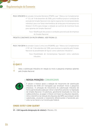 PLS-C 476/2013 do senador Armando Monteiro (PTB/PE), que “Altera a Lei Complementar
nº 123, de 14 de dezembro de 2006, para modificar prazos e condições de
exclusão do Simples Nacional e do regime especial do microempreendedor
individual, para criar faixas intermediárias de renda para microempresa nos
Anexos I, II e III e para revogar a vedação ao usufruto de incentivos fiscais
para optantes do Simples Nacional”.
	 Foco: Modificação dos prazos e condições para exclusão de empresas
do Simples Nacional.
PROJETO CONSTANTE DA PAUTA MÍNIMA. VIDE PÁGINA 22.
PLS-C 161/2014 do senador Cássio Cunha Lima (PSDB/PB), que “Altera a Lei Complementar
nº 87, de 13 de setembro de 1996, para excetuar os optantes pelo Simples
Nacional da possibilidade de figurar como substitutos tributários”.
	 Foco: Possibilidade de microempresas figurarem como substituto
tributário.
O QUE É
Veda a substituição tributária em relação às micro e pequenas empresas optantes
pelo Simples Nacional.
NOSSA POSIÇÃO: CONVERGENTE
É salutar e merece apoio a vedação do mecanismo de substituição
tributária do ICMS em transações que envolvam micro e pequenas
empresas. A utilização do mecanismo da substituição tributária de
forma generalizada acaba por retirar o benefício previsto na legislação
do Simples Nacional. O substituto, geralmente localizado no início da
cadeia produtiva, ao pagar o tributo com base nas alíquotas regulares,
retira o benefício da redução de alíquotas das MPEs que estejam sendo
substituídas, anulando o tratamento diferenciando e favorecido pre-
visto na Lei Geral e na Constituição Federal.
ONDE ESTÁ? COM QUEM?
SF – CAE (aguarda designação de relator) e Plenário. CD.
Regulamentação da Economia
64
 
