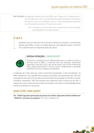 PLP 351/2013 do deputado Eduardo da Fonte (PP/PE), que “Altera a Lei Complementar nº
123, de 2006, que instituiu o Estatuto Nacional da Microempresa e da Empresa
de Pequeno Porte para estabelecer que as multas aplicadas pela legislação
fiscal não poderão exceder a 2% (dois por cento)”.
	 Foco: Limitação a 2% da incidência de multa de mora e ofício aplicadas
pela legislação do Simples Nacional.
O QUE É
Estabelece que as multas de mora e de ofício relativas aos impostos e contribuições
devidos pelas MPEs, inscrita no Simples Nacional, não poderão exceder o limite de
2% incidentes sobre as respectivas bases de cálculo.
NOSSA POSIÇÃO: CONVERGENTE
É positiva a proposta de teto diferenciado para as multas de mora e
de ofício para as MPEs. A multa de mora, por exemplo, atualmente
calculada à taxa de 0,33%, por dia de atraso, até o limite máximo de
20%, pode comprometer o fluxo de caixa, inviabilizando a atividade
produtiva do micro e pequeno empresário.
A aplicação de multas deve ter caráter meramente disciplinador e não arrecadatório. As
MPEs representam cerca de 98% das empresas constituídas, são responsáveis por 53% dos
empregos formais e por 67% das pessoas economicamente ocupadas no território nacional.
Entretanto, atualmente, 58% das empresas não sobrevivem após o quinto ano de vida. A
redução de custos é essencial para mudar esse quadro e aumentar a sustentabilidade desse
estrato de empresas em nosso país.
ONDE ESTÁ? COM QUEM?
CD – CDEIC (aguarda apreciação do parecer do relator, deputado Antônio Balhmann
- PROS/CE, contrário ao projeto), CFT, CCJC e Plenário. SF.
Agenda Legislativa da Indústria 2015
65
 