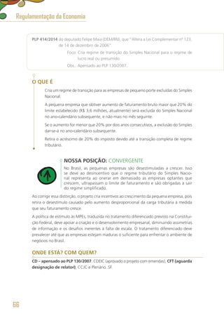 PLP 414/2014 do deputado Felipe Maia (DEM/RN), que “Altera a Lei Complementar nº 123,
de 14 de dezembro de 2006”.
	 Foco: Cria regime de transição do Simples Nacional para o regime de
lucro real ou presumido.
	 Obs.: Apensado ao PLP 130/2007.
O QUE É
Cria um regime de transição para as empresas de pequeno porte excluídas do Simples
Nacional.
A pequena empresa que obtiver aumento de faturamento bruto maior que 20% do
limite estabelecido (R$ 3,6 milhões, atualmente) será excluída do Simples Nacional
no ano-calendário subsequente, e não mais no mês seguinte.
Se o aumento for menor que 20% por dois anos consecutivos, a exclusão do Simples
dar-se-á no ano-calendário subsequente.
Retira o acréscimo de 20% do imposto devido até a transição completa de regime
tributário.
NOSSA POSIÇÃO: CONVERGENTE
No Brasil, as pequenas empresas são desestimuladas a crescer. Isso
se deve ao desincentivo que o regime tributário do Simples Nacio-
nal representa ao onerar em demasiado as empresas optantes que
crescem, ultrapassam o limite de faturamento e são obrigadas a sair
do regime simplificado.
Ao corrigir essa distorção, o projeto cria incentivos ao crescimento da pequena empresa, pois
retira o desestímulo causado pelo aumento desproporcional da carga tributária à medida
que seu faturamento cresce.
A política de estímulo às MPEs, traduzida no tratamento diferenciado previsto na Constitui-
ção Federal, deve apoiar a criação e o desenvolvimento empresarial, diminuindo assimetrias
de informação e os desafios inerentes à falta de escala. O tratamento diferenciado deve
prevalecer até que as empresas estejam maduras o suficiente para enfrentar o ambiente de
negócios no Brasil.
ONDE ESTÁ? COM QUEM?
CD – apensado ao PLP 130/2007: CDEIC (aprovado o projeto com emendas), CFT (aguarda
designação de relator), CCJC e Plenário. SF.
Regulamentação da Economia
66
 