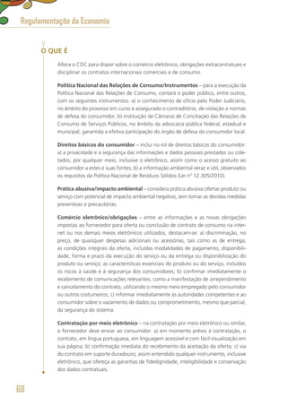 O QUE É
Altera o CDC para dispor sobre o comércio eletrônico, obrigações extracontratuais e
disciplinar os contratos internacionais comerciais e de consumo.
Política Nacional das Relações de Consumo/Instrumentos – para a execução da
Política Nacional das Relações de Consumo, contará o poder público, entre outros,
com os seguintes instrumentos: a) o conhecimento de ofício pelo Poder Judiciário,
no âmbito do processo em curso e assegurado o contraditório, de violação a normas
de defesa do consumidor; b) instituição de Câmaras de Conciliação das Relações de
Consumo de Serviços Públicos, no âmbito da advocacia pública federal, estadual e
municipal, garantida a efetiva participação do órgão de defesa do consumidor local.
Direitos básicos do consumidor – inclui no rol de direitos básicos do consumidor:
a) a privacidade e a segurança das informações e dados pessoais prestados ou cole-
tados, por qualquer meio, inclusive o eletrônico, assim como o acesso gratuito ao
consumidor a estes e suas fontes; b) a informação ambiental veraz e útil, observados
os requisitos da Política Nacional de Resíduos Sólidos (Lei nº 12.305/2010).
Prática abusiva/impacto ambiental – considera prática abusiva ofertar produto ou
serviço com potencial de impacto ambiental negativo, sem tomar as devidas medidas
preventivas e precautórias.
Comércio eletrônico/obrigações – entre as informações e as novas obrigações
impostas ao fornecedor para oferta ou conclusão de contrato de consumo na inter-
net ou nos demais meios eletrônicos utilizados, destacam-se: a) discriminação, no
preço, de quaisquer despesas adicionais ou acessórias, tais como as de entrega;
as condições integrais da oferta, incluídas modalidades de pagamento, disponibili-
dade, forma e prazo da execução do serviço ou da entrega ou disponibilização do
produto ou serviço; as características essenciais do produto ou do serviço, incluídos
os riscos à saúde e à segurança dos consumidores; b) confirmar imediatamente o
recebimento de comunicações relevantes, como a manifestação de arrependimento
e cancelamento do contrato, utilizando o mesmo meio empregado pelo consumidor
ou outros costumeiros; c) informar imediatamente às autoridades competentes e ao
consumidor sobre o vazamento de dados ou comprometimento, mesmo que parcial,
da segurança do sistema.
Contratação por meio eletrônico – na contratação por meio eletrônico ou similar,
o fornecedor deve enviar ao consumidor: a) em momento prévio à contratação, o
contrato, em língua portuguesa, em linguagem acessível e com fácil visualização em
sua página; b) confirmação imediata do recebimento da aceitação da oferta; c) via
do contrato em suporte duradouro, assim entendido qualquer instrumento, inclusive
eletrônico, que ofereça as garantias de fidedignidade, inteligibilidade e conservação
dos dados contratuais.
Regulamentação da Economia
68
 