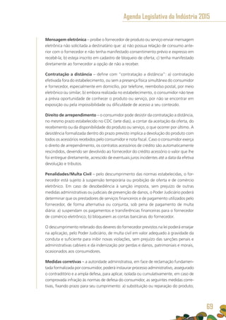 Mensagem eletrônica – proíbe o fornecedor de produto ou serviço enviar mensagem
eletrônica não solicitada a destinatário que: a) não possua relação de consumo ante-
rior com o fornecedor e não tenha manifestado consentimento prévio e expresso em
recebê-la; b) esteja inscrito em cadastro de bloqueio de oferta; c) tenha manifestado
diretamente ao fornecedor a opção de não a receber.
Contratação a distância – define com “contratação a distância”: a) contratação
efetivada fora do estabelecimento, ou sem a presença física simultânea do consumidor
e fornecedor, especialmente em domicílio, por telefone, reembolso postal, por meio
eletrônico ou similar; b) embora realizada no estabelecimento, o consumidor não teve
a prévia oportunidade de conhecer o produto ou serviço, por não se encontrar em
exposição ou pela impossibilidade ou dificuldade de acesso a seu conteúdo.
Direito de arrependimento – o consumidor pode desistir da contratação a distância,
no mesmo prazo estabelecido no CDC (sete dias), a contar da aceitação da oferta, do
recebimento ou da disponibilidade do produto ou serviço, o que ocorrer por último. A
desistência formalizada dentro do prazo previsto implica a devolução do produto com
todos os acessórios recebidos pelo consumidor e nota fiscal. Caso o consumidor exerça
o direito de arrependimento, os contratos acessórios de crédito são automaticamente
rescindidos, devendo ser devolvido ao fornecedor do crédito acessório o valor que lhe
foi entregue diretamente, acrescido de eventuais juros incidentes até a data da efetiva
devolução e tributos.
Penalidades/Multa Civil – pelo descumprimento das normas estabelecidas, o for-
necedor está sujeito à suspensão temporária ou proibição de oferta e de comércio
eletrônico. Em caso de desobediência à sanção imposta, sem prejuízo de outras
medidas administrativas ou judiciais de prevenção de danos, o Poder Judiciário poderá
determinar que os prestadores de serviços financeiros e de pagamento utilizados pelo
fornecedor, de forma alternativa ou conjunta, sob pena de pagamento de multa
diária: a) suspendam os pagamentos e transferências financeiras para o fornecedor
de comércio eletrônico; b) bloqueiem as contas bancárias do fornecedor.
O descumprimento reiterado dos deveres do fornecedor previstos na lei poderá ensejar
na aplicação, pelo Poder Judiciário, de multa civil em valor adequado à gravidade da
conduta e suficiente para inibir novas violações, sem prejuízo das sanções penais e
administrativas cabíveis e da indenização por perdas e danos, patrimoniais e morais,
ocasionados aos consumidores.
Medidas corretivas – a autoridade administrativa, em face de reclamação fundamen-
tada formalizada por consumidor, poderá instaurar processo administrativo, assegurado
o contraditório e a ampla defesa, para aplicar, isolada ou cumulativamente, em caso de
comprovada infração às normas de defesa do consumidor, as seguintes medidas corre-
tivas, fixando prazo para seu cumprimento: a) substituição ou reparação do produto;
Agenda Legislativa da Indústria 2015
69
 