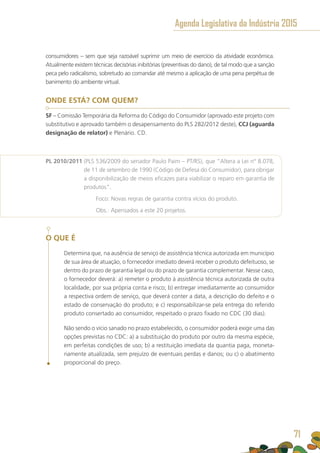 consumidores – sem que seja razoável suprimir um meio de exercício da atividade econômica.
Atualmente existem técnicas decisórias inibitórias (preventivas do dano), de tal modo que a sanção
peca pelo radicalismo, sobretudo ao comandar até mesmo a aplicação de uma pena perpétua de
banimento do ambiente virtual.
ONDE ESTÁ? COM QUEM?
SF – Comissão Temporária da Reforma do Código do Consumidor (aprovado este projeto com
substitutivo e aprovado também o desapensamento do PLS 282/2012 deste), CCJ (aguarda
designação de relator) e Plenário. CD.
PL 2010/2011 (PLS 536/2009 do senador Paulo Paim – PT/RS), que “Altera a Lei n° 8.078,
de 11 de setembro de 1990 (Código de Defesa do Consumidor), para obrigar
a disponibilização de meios eficazes para viabilizar o reparo em garantia de
produtos”.
	 Foco: Novas regras de garantia contra vícios do produto.
	 Obs.: Apensados a este 20 projetos.
O QUE É
Determina que, na ausência de serviço de assistência técnica autorizada em município
de sua área de atuação, o fornecedor imediato deverá receber o produto defeituoso, se
dentro do prazo de garantia legal ou do prazo de garantia complementar. Nesse caso,
o fornecedor deverá: a) remeter o produto à assistência técnica autorizada de outra
localidade, por sua própria conta e risco; b) entregar imediatamente ao consumidor
a respectiva ordem de serviço, que deverá conter a data, a descrição do defeito e o
estado de conservação do produto; e c) responsabilizar-se pela entrega do referido
produto consertado ao consumidor, respeitado o prazo fixado no CDC (30 dias).
Não sendo o vício sanado no prazo estabelecido, o consumidor poderá exigir uma das
opções previstas no CDC: a) a substituição do produto por outro da mesma espécie,
em perfeitas condições de uso; b) a restituição imediata da quantia paga, moneta-
riamente atualizada, sem prejuízo de eventuais perdas e danos; ou c) o abatimento
proporcional do preço.
Agenda Legislativa da Indústria 2015
71
 