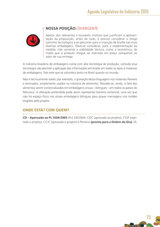 NOSSA POSIÇÃO: DIVERGENTE
Apesar dos relevantes e louváveis motivos que justificam a apresen-
tação da proposição, antes de tudo, é preciso considerar o longo
caminho tecnológico a se percorrer para a inserção de braille nas mais
diversas embalagens. Deve-se considerar, para a implementação da
medida, não somente a viabilidade técnica, como a econômica, de
modo que o produto chegue ao mercado em preço compatível ao
valor de sua entrega.
A indústria brasileira de embalagens conta com alta tecnologia de produção, contudo essa
tecnologia não permite a aplicação das informações em braille em todos os tipos e materiais
de embalagens, fato este que se vislumbra tanto no Brasil quanto no mundo.
Não é tecnicamente viável, por exemplo, a gravação dessa linguagem nos materiais flexíveis
e laminados, amplamente usados na indústria de alimentos. Ressalte-se, ainda, o fato dos
alimentos serem comercializados em embalagens únicas – bilíngues – em todos os países do
Mercosul. A alteração pretendida pode assim representar barreira comercial, uma vez que
não há espaço físico nas atuais embalagens bilíngues para gravar mensagens nos moldes
exigidos pelo projeto.
ONDE ESTÁ? COM QUEM?
CD – Apensado ao PL 5504/2005 (PLS 24/2004): CDC (aprovado ao projeto), CSSF (rejei-
tado o projeto), CCJC (aprovado o projeto) e Plenário (pronto para a Ordem do Dia). SF.
Agenda Legislativa da Indústria 2015
73
 