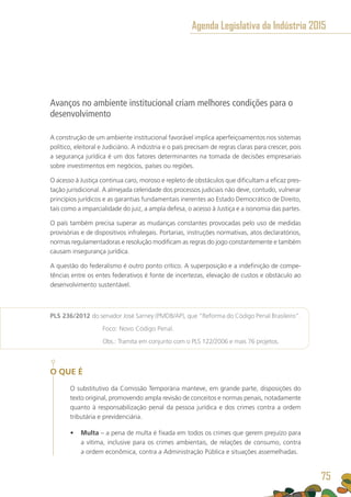 Avanços no ambiente institucional criam melhores condições para o
desenvolvimento
A construção de um ambiente institucional favorável implica aperfeiçoamentos nos sistemas
político, eleitoral e Judiciário. A indústria e o país precisam de regras claras para crescer, pois
a segurança jurídica é um dos fatores determinantes na tomada de decisões empresariais
sobre investimentos em negócios, países ou regiões.
O acesso à Justiça continua caro, moroso e repleto de obstáculos que dificultam a eficaz pres-
tação jurisdicional. A almejada celeridade dos processos judiciais não deve, contudo, vulnerar
princípios jurídicos e as garantias fundamentais inerentes ao Estado Democrático de Direito,
tais como a imparcialidade do juiz, a ampla defesa, o acesso à Justiça e a isonomia das partes.
O país também precisa superar as mudanças constantes provocadas pelo uso de medidas
provisórias e de dispositivos infralegais. Portarias, instruções normativas, atos declaratórios,
normas regulamentadoras e resolução modificam as regras do jogo constantemente e também
causam insegurança jurídica.
A questão do federalismo é outro ponto crítico. A superposição e a indefinição de compe-
tências entre os entes federativos é fonte de incertezas, elevação de custos e obstáculo ao
desenvolvimento sustentável.
PLS 236/2012 do senador José Sarney (PMDB/AP), que “Reforma do Código Penal Brasileiro”.
	 Foco: Novo Código Penal.
	 Obs.: Tramita em conjunto com o PLS 122/2006 e mais 76 projetos.
O QUE É
O substitutivo da Comissão Temporária manteve, em grande parte, disposições do
texto original, promovendo ampla revisão de conceitos e normas penais, notadamente
quanto à responsabilização penal da pessoa jurídica e dos crimes contra a ordem
tributária e previdenciária.
•	 Multa – a pena de multa é fixada em todos os crimes que gerem prejuízo para
a vítima, inclusive para os crimes ambientais, de relações de consumo, contra
a ordem econômica, contra a Administração Pública e situações assemelhadas.
Agenda Legislativa da Indústria 2015
75
 
