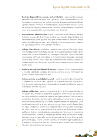 •	 Redução da pena/Crimes contra a ordem tributária – o eventual dano causado
pelas condutas criminosas previstas no capítulo dos crimes contra a ordem tributária
se reparado integralmente, até o oferecimento da denúncia, por ato voluntário do
agente, implicará a redução de metade da pena. Não poderá ser aplicada a causa
de redução de pena se o agente já tiver usufruído de igual benesse no prazo de
cinco anos contados até o oferecimento da nova denúncia.
•	 Parcelamentos administrativos – veda a concessão de parcelamentos adminis-
trativos e a suspensão da pretensão punitiva, ou a extinção da punibilidade pelo
ressarcimento aos cofres públicos feito após o oferecimento da denúncia, para os
valores dos tributos e eventuais créditos tributários decorrentes de crimes previstos
no capítulo dos “Crimes contra a Ordem Tributária”.
•	 Crimes cibernéticos – estabelece conceitos para: sistema informático; danos
informáticos; dados informáticos; provedor de serviços e dados de tráfego. Tipifica
como crime: i) o acesso indevido; ii) a sabotagem informática; iii) dano aos dados
informáticos; iv) fraude informática; e v) ciberterrorismo. Redução à condição
análoga à de escravo – inclui no rol dos crimes hediondos a redução à condição
análoga à de escravo. Aumenta a pena mínima prevista para o crime de dois para
quatro anos.
•	 Redução à condição análoga à de escravo – inclui no rol dos crimes hediondos
a redução à condição análoga à de escravo. Aumenta a pena mínima prevista
para o crime de dois para quatro anos.
•	 Crimes contra a propriedade imaterial – aumenta as penas dos crimes contra
a propriedade industrial. Fixa a pena de um a quatro anos para fabricação ou
uso, sem autorização, de patente de invenção ou modelo de utilidade e para uso
indevido de desenho industrial.
•	 Crimes ambientais – incorpora dispositivos da Lei de Crimes Ambientais (Lei
nº 9.605/1998). Mantém a modalidade culposa no crime em que o funcionário
do órgão ambiental competente concede licença em desacordo com as normas
ambientais. Aumenta a pena de várias tipificações criminais, entre as quais se
destacam as relacionadas ao: i) causador do perecimento das espécies de fauna
aquática em decorrência de atos poluentes em rios, lagos, açudes, lagoas, baías
ou águas jurisdicionais brasileiras; ii) responsável pela extração, sem autorização,
de pedra, areia, cal ou qualquer espécie de minerais em florestas de domínio
público ou de áreas consideradas de preservação permanente; e iii) causador de
incêndio em mata ou floresta. Também estabelece novas circunstâncias de tipi-
ficação criminal (por exemplo, o crime de destruição de florestas de preservação
permanente passa a incluir também a conduta de impedir a regeneração natural)
e amplia as situações que tipificam o crime de abuso e maus-tratos de animais
silvestres, domésticos ou domesticados.
Agenda Legislativa da Indústria 2015
77
 