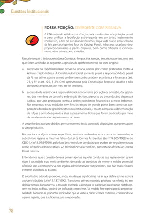 NOSSA POSIÇÃO: DIVERGENTE COM RESSALVA
A CNI entende válidos os esforços para modernizar a legislação penal
e para unificar a legislação extravagante em um único instrumento
normativo, a fim de evitar anacronismos, haja vista que o emaranhado
de leis penais vigentes fora do Código Penal, não raro, ocasiona des-
proporcionalidades e penas díspares, bem como dificulta o conheci-
mento dos crimes pelo cidadão.
Ressalte-se que o texto aprovado na Comissão Temporária avançou em alguns pontos, uma vez
que foram acolhidas as seguintes sugestões de aperfeiçoamento do texto original:
a.	 supressão da responsabilidade penal da pessoa jurídica por crimes praticados contra a
Administração Pública. A Constituição Federal somente prevê a responsabilidade penal
da PJ nos crimes contra o meio ambiente e contra a ordem econômica e financeira (art.
73, § 5º, e art. 225, § 3º). O rol apresentado pela Constituição Federal é taxativo e não
comporta ampliação por meio de lei ordinária.
b.	 supressão da referência à responsabilidade concorrente, por ação ou omissão, dos gesto-
res, dos membros de conselho e de órgão técnico, preposto ou o mandatário de pessoa
jurídica, por atos praticados contra a ordem econômico-financeira e o meio ambiente.
Nas empresas e nas entidades sem fins lucrativos de grande porte, bem como nas cor-
porações dotadas de grandes estruturas institucionais, é muito complexa a determinação
de culpas e omissões quanto a atos supostamente ilícitos que forem praticados por meio
de um determinado departamento ou setor.
A despeito dos avanços obtidos, permanecem no texto aprovado disposições que preocupam
o setor produtivo.
No que toca a alguns crimes específicos, como os ambientais e os contra o consumidor, o
substitutivo repete as mesmas falhas da Lei de Crimes Ambientais (Lei nº 9.605/1998) e do
CDC (Lei nº 8.078/1990), pelo fato de criminalizar condutas que podem ser regulamentadas
como infrações administrativas. Ao criminalizar tais condutas, constata-se afronta ao Direito
Penal mínimo.
Entendemos que o projeto deveria prever apenas aquelas condutas que representem grave
risco à sociedade e ao meio ambiente, deixando as condutas de menor e médio potencial
ofensivo sob a competência dos órgãos administrativos competentes, que são mais eficazes
e menos custosos ao Estado.
O substitutivo adotado promove, ainda, mudanças significativas na lei que define crimes contra
a ordem tributária (Lei nº 8.137/1990). Transforma crimes materiais, previstos na referida lei, em
delitos formais. Dessa forma, a título de exemplo, a conduta de supressão ou redução do tributo,
sem real lesão ao Fisco, poderá ser tipificada como crime. Tal medida fere o princípio da proporcio-
nalidade, fazendo-se, portanto, necessário que se volte a prever crimes materiais, cominando-se
a pena vigente, que é suficiente para a reprovação.
Questões Institucionais
78
 