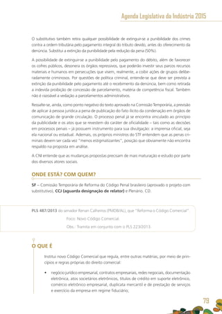 O substitutivo também retira qualquer possibilidade de extinguir-se a punibilidade dos crimes
contra a ordem tributária pelo pagamento integral do tributo devido, antes do oferecimento da
denúncia. Substitui a extinção da punibilidade pela redução da pena (50%).
A possibilidade de extinguir-se a punibilidade pelo pagamento do débito, além de favorecer
os cofres públicos, desonera os órgãos repressivos, que poderão investir seus parcos recursos
materiais e humanos em persecuções que visem, realmente, a coibir ações de grupos delibe-
radamente criminosos. Por questões de política criminal, entende-se que deve ser prevista a
extinção da punibilidade pelo pagamento até o recebimento da denúncia, bem como retirada
a indevida proibição de concessão de parcelamento, matéria de competência fiscal. Também
não é razoável a vedação a parcelamentos administrativos.
Ressalte-se, ainda, como ponto negativo do texto aprovado na Comissão Temporária, a previsão
de aplicar à pessoa jurídica a pena de publicação do fato ilícito da condenação em órgãos de
comunicação de grande circulação. O processo penal já se encontra vinculado ao princípio
da publicidade e os atos que se revestem do caráter de oficialidade – tais como as decisões
em processos penais – já possuem instrumento para sua divulgação: a imprensa oficial, seja
ela nacional ou estadual. Ademais, os próprios ministros do STF entendem que as penas cri-
minais devem ser cada vez “menos estigmatizantes”, posição que obviamente não encontra
respaldo na proposta em análise.
A CNI entende que as mudanças propostas precisam de mais maturação e estudo por parte
dos diversos atores sociais.
ONDE ESTÁ? COM QUEM?
SF – Comissão Temporária de Reforma do Código Penal brasileiro (aprovado o projeto com
substitutivo), CCJ (aguarda designação de relator) e Plenário. CD.
PLS 487/2013 do senador Renan Calheiros (PMDB/AL), que “Reforma o Código Comercial”.
	 Foco: Novo Código Comercial.
	 Obs.: Tramita em conjunto com o PLS 223/2013.
O QUE É
Institui novo Código Comercial que regula, entre outras matérias, por meio de prin-
cípios e regras próprias do direito comercial:
•	 negócio jurídico empresarial, contratos empresariais, redes negociais, documentação
eletrônica, atos societários eletrônicos, títulos de crédito em suporte eletrônico,
comércio eletrônico empresarial, duplicata mercantil e de prestação de serviços
e exercício da empresa em regime fiduciário;
Agenda Legislativa da Indústria 2015
79
 