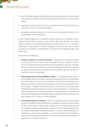 •	 desconsideração da personalidade jurídica de sociedades, prazos de prescrição e
demonstrações contábeis e conceituação de atos que configuram a concorrência
desleal;
•	 agronegócio, direito comercial marítimo, contrato fiduciário (trust), logística, dis-
tribuição e fomento mercantil (factoring); e
•	 sociedades limitadas, expulsão ou retirada de sócio, apuração de haveres e res-
ponsabilidade civil do empresário.
O novo Código dispõe que a sociedade anônima rege-se por lei especial e que o
Código será aplicado somente nos casos omissos. Não trata, também, de matéria
relativa à falência e à recuperação de empresas, disciplinada na Lei nº 11.101/2005,
limitando-se a dispor sobre os princípios aplicáveis a esse ramo do direito comercial
e à falência transnacional, estabelecendo os mecanismos de cooperação dos juízos
falimentares.
Outros pontos de destaque:
•	 Função econômica e social da empresa – estabelece que a empresa cumpre
sua função econômica e social ao gerar empregos, tributos e riqueza, ao contri-
buir para o desenvolvimento econômico da comunidade em que atua, ao adotar
práticas empresariais com observância de toda legislação aplicável à sua atividade,
em especial aquela voltada à proteção do meio ambiente, dos direitos dos con-
sumidores e da livre competição.
•	 Desconsideração da personalidade jurídica – o juiz poderá desconsiderar a
personalidade jurídica da empresa, depois de assegurado o direito à ampla defesa
e ao contraditório, em caso de confusão patrimonial, desvio de finalidade, abuso
da forma societária ou de fraude perpetrada por meio da autonomia patrimonial
da sociedade. A simples insuficiência de bens no patrimônio da sociedade para
satisfação de direito de credor não autoriza a desconsideração. A imputação de
responsabilidade ao sócio ou administrador ou a outra sociedade, em decorrência
da desconsideração da personalidade jurídica, só pode ser determinada pelo juiz,
para qualquer fim, em ação ou incidente próprio.
•	 Intervenção judicial na empresa – define a intervenção judicial como medida
cautelar que poderá ser decretada pelo juiz a pedido de sócio ou sócios titulares
de pelo menos 5% do capital social, quando houver fundado receito de que:
a) a sociedade esteja em situação de insolvência ou em estado pré-falimentar;
b) a administração tenha praticado ou possa vir a praticar atos fraudulentos ou
contrários ao interesse da sociedade; e c) a administração tenha praticado ou
possa vir a praticar atos que coloquem em risco a continuidade da sociedade ou
exponham-na a prejuízos relevantes.
Questões Institucionais
80
 