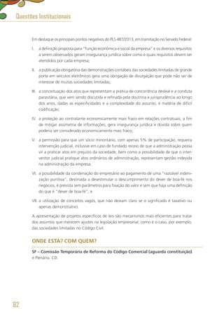 Em destaque os principais pontos negativos do PLS 487/2013, em tramitação no Senado Federal:
I.	 a definição proposta para “função econômica e social da empresa” e os diversos requisitos
a serem observados geram insegurança jurídica sobre como e quais requisitos devem ser
atendidos por cada empresa;
II.	 a publicação obrigatória das demonstrações contábeis das sociedades limitadas de grande
porte em veículos eletrônicos gera uma obrigação de divulgação que pode não ser de
interesse de muitas sociedades limitadas;
III.	 a conceituação dos atos que representam a prática de concorrência desleal e a conduta
parasitária, que vem sendo discutida e refinada pela doutrina e jurisprudência ao longo
dos anos, dadas as especificidades e a complexidade do assunto, é matéria de difícil
codificação;
IV.	 a proteção ao contratante economicamente mais fraco em relações contratuais, a fim
de mitigar assimetria de informações, gera insegurança jurídica e dúvida sobre quem
poderia ser considerado economicamente mais fraco;
V.	 a permissão para que um sócio minoritário, com apenas 5% de participação, requeira
intervenção judicial, inclusive em caso de fundado receio de que a administração possa
vir a praticar atos em prejuízo da sociedade, bem como a possibilidade de que o inter-
ventor judicial pratique atos ordinários de administração, representam gestão indevida
na administração da empresa;
VI.	 a possibilidade da condenação do empresário ao pagamento de uma “razoável indeni-
zação punitiva”, destinada a desestimular o descumprimento do dever de boa-fé nos
negócios, é prevista sem parâmetros para fixação do valor e sem que haja uma definição
do que é “dever de boa-fé”; e
VII.	a utilização de conceitos vagos, que não deixam claro se o significado é taxativo ou
apenas demonstrativo.
A apresentação de projetos específicos de leis são mecanismos mais eficientes para tratar
dos assuntos que merecem ajustes na legislação empresarial, como é o caso, por exemplo,
das sociedades limitadas no Código Civil.
ONDE ESTÁ? COM QUEM?
SF – Comissão Temporária de Reforma do Código Comercial (aguarda constituição)
e Plenário. CD.
Questões Institucionais
82
 