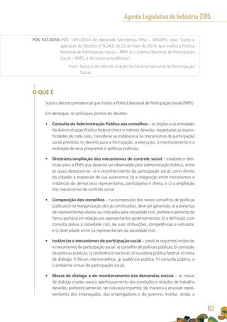 PDS 147/2014 (PDC 1491/2014 do deputado Mendonça Filho – DEM/PE), que “Susta a
aplicação do Decreto nº 8.243, de 23 de maio de 2014, que institui a Política
Nacional de Participação Social – PNPS e o Sistema Nacional de Participação
Social – SNPS, e dá outras providências”.
	 Foco: Susta o decreto de criação do Sistema Nacional de Participação
Social.
O QUE É
Susta o decreto presidencial que institui a Política Nacional de Participação Social (PNPS).
Em destaque, os principais pontos do decreto:
•	 Consulta da Administração Pública aos conselhos – os órgãos e as entidades
da Administração Pública federal direta e indireta deverão, respeitadas as especi-
ficidades de cada caso, considerar as instâncias e os mecanismos de participação
social previstos no decreto para a formulação, a execução, o monitoramento e a
avaliação de seus programas e políticas públicas.
•	 Diretrizes/ampliação dos mecanismos de controle social – estabelece dire-
trizes para a PNPS que deverão ser observadas pela Administração Pública, entre
as quais destacam-se: a) o reconhecimento da participação social como direito
do cidadão e expressão de sua autonomia; b) a integração entre mecanismos e
instâncias da democracia representativa, participativa e direta; e c) a ampliação
dos mecanismos de controle social.
•	 Composição dos conselhos – na composição dos novos conselhos de políticas
públicas (e na reorganização dos já constituídos), deve ser garantida: a) a presença
de representantes eleitos ou indicados pela sociedade civil, preferencialmente de
forma paritária em relação aos representantes governamentais; b) a definição, com
consulta prévia à sociedade civil, de suas atribuições, competências e natureza;
e c) diversidade entre os representantes da sociedade civil.
•	 Instâncias e mecanismos de participação social – prevê as seguintes instâncias
e mecanismos de participação social: a) conselho de políticas públicas; b) comissão
de políticas públicas; c) conferência nacional; d) ouvidoria pública federal; e) mesa
de diálogo; f) fórum interconselhos; g) audiência pública; h) consulta pública; e
i) ambiente virtual de participação social.
•	 Mesas de diálogo e de monitoramento das demandas sociais – as mesas
de diálogo criadas para o aperfeiçoamento das condições e relações de trabalho
deverão, preferencialmente, ter natureza tripartite, de maneira a envolver repre-
sentantes dos empregados, dos empregadores e do governo. Institui, ainda, a
Agenda Legislativa da Indústria 2015
83
 